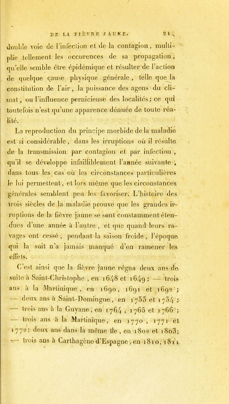 13F. LA FlicVnE JAUNE. 21^ double voie de Imfeciion et de la contagion, muUi-= plie lellement les occurences de sa propagation, qii'elle semble etre ^pidemique et r^sulter de Faction de qiielque cause physique g^nerale, telle que^a constitution de I'air, la puissance des agens du cli-^ mat, ou I'influence pernicieuse des localitt^s; ce qui toutefois n'est qu'une apparence denude de toute r^a- lit6. La reproduction du principe raorbide dela maladie est si considerable, dans les irruptions oii il r(^sulte de la transmission par contagion et par infection, qu'il se d^veloppe infailliblement Fasnee suivante , dans tous les cas ou les circonstances particulieres le lui permettent, et lors meme que les circonstances. generates semblent pea les favoriser. L'histoire des trois si^cles de la maladie prouve que les grandes ii*- ruptions de la fifevre jaune se sent constamment t^ten- duGs d'une ann6e h Fautre , et que quand leurs ra- vages ont cess6, pendant la saison froide, Fepoque qui la suii n'^a janiais manqu6 d'en ramener les effets. . . • C'est ainsi que la flevre Jaune r^gna deux ans dei, • suite k Saint-Christophe , en 1648 et 1649; — ^''ois ans a la Martinique , en 1G90, 1691 et iGgs j — deux ans h .Saint-Domingue , en iy5'5 et lyli/f — trois ans h la Guyane, en 1764 , 1 766 et 1766'; — trois ans h la Martinique, en 1770 , 1771 et 1772; deux ans dans la m6me ile, en 1802 et i8b3; •z- trois ans h Carthag6n6d'Espagn€,en i8io, 1811