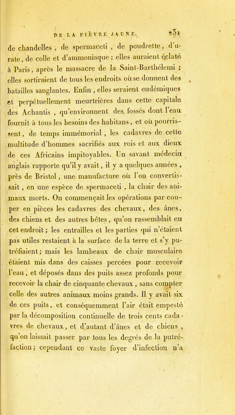 de chandelles , de spermaceti , de poudrette, d'u- rate, de colle et d'ammoniaque ; elles auraient ^clat6 h Paris, aprfes le massacre de la Saint-Barth6lemi ; elles sortiraient de tous les eodroits oiise donnent des batailles sanglantes. Enfm , elles seraient eiid6miques et perpetuellement meurtriferes dans cette capitale des Achantis , qu'environnent des. fosses dont I'eau fournit k tous les besoins des habitans, et oil pourris- sent, de temps immemorial , les cadavres de cette multitude d'hommes sacrifi^s aux rois et aux dieux de ces Africains impitoyables. Un savant medecin anglais rapporte qu'il y avait, il y a quelques ann6es , prfes de Bristol, une manufacture ou Ton convertis- sait, en une espfece de spermaceti , la ciiair des afii- maux morts. On commen(jait les operations par cou- per en pieces les cadavres des chevaux, des anes, des chiens et des autres betes, qu'on rassemblait en cet endroit; les entrailles et les parties qui n'etaient pas utiles restaient k la surface de la terre et s'y pu- tr6fiaient; mais les lambeaux de chair musculaire etaient mis dans des caisses perches pour cecevoir I'eau, et d^pos^s dans des pults assez profonds pour recevoir la chair de cinquante chevaux, sans compter celle des autres animaux moins grands. 11 y avait six , de ces puits, et consequemment I'air 6tait empestd par la decomposition contiuuelle de trois cents cada- vres de chevaux, et d'autant d'anes et de chiens , qu'on laissait passer par tous les degr6s de la putre- faction; cependant co vaste foyer d'infection n'a