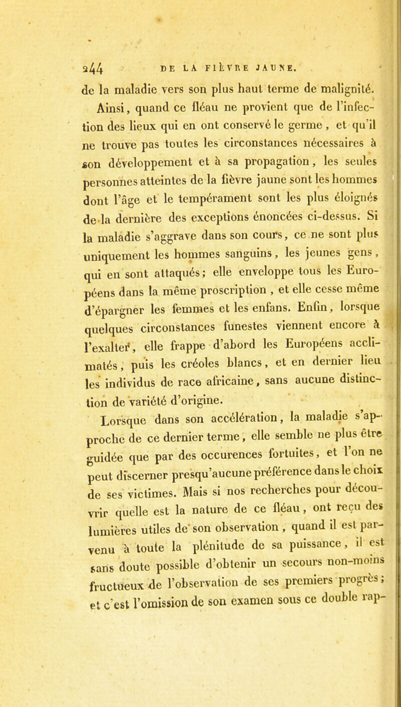 dc la maladie vers son plus haul terme de mallgnild. AInsi, quand ce fl^au ne provient que de I'infec- tion des lieux qui en ont conserve le germe , et qu'il ne trouve pas toutes les circonstances n6cessaires h «on d6veloppement et h sa propagation, les seules personnes atteinles de la fifevre jaune sont les hommes dont I'age et le temperament sont les plus eioign^s de la dernifere des exceptions enonc6es ci-dessus. Si la maladie s'aggrave dans son cours, ce ne sont plu5 uniquement les hommes sanguins, les jeunes gens , qui en sont altaqu6s; elle enveloppe lous les Euro- p6ens dans la meme proscription , et elle cesse meme d'^pargner les femmes et les enfans. Enfin, lorsque quelques circonstances funestes viennent encore h I'exaller', elle frappe d'abord les Europ^ens accli- mates , puis les Creoles blancs, et en dernier lieu les individus de race africaine, sans aucune distinc- tion de variete d'origine. Lorsque dans son acceleration, la maladie s'ap- proche de ce dernier terme, elle semble ne plus etre o-uidee que par des occurences fortuites, et Ton ne peut discerner presqu'aucune preference dans le choix de ses victimes. Mais si nos recherches pour decou- vrir quelle est la nature de ce fleau, ont recu des lumieres utiles de' son observation , quand il est par- venu toute la plenitude de sa puissance, il est sans doute possible d'obtenir un secours non-moins fructueuxae I'observalion de ses premiers progrfes; et cest remission de son examen sous ce double rap-