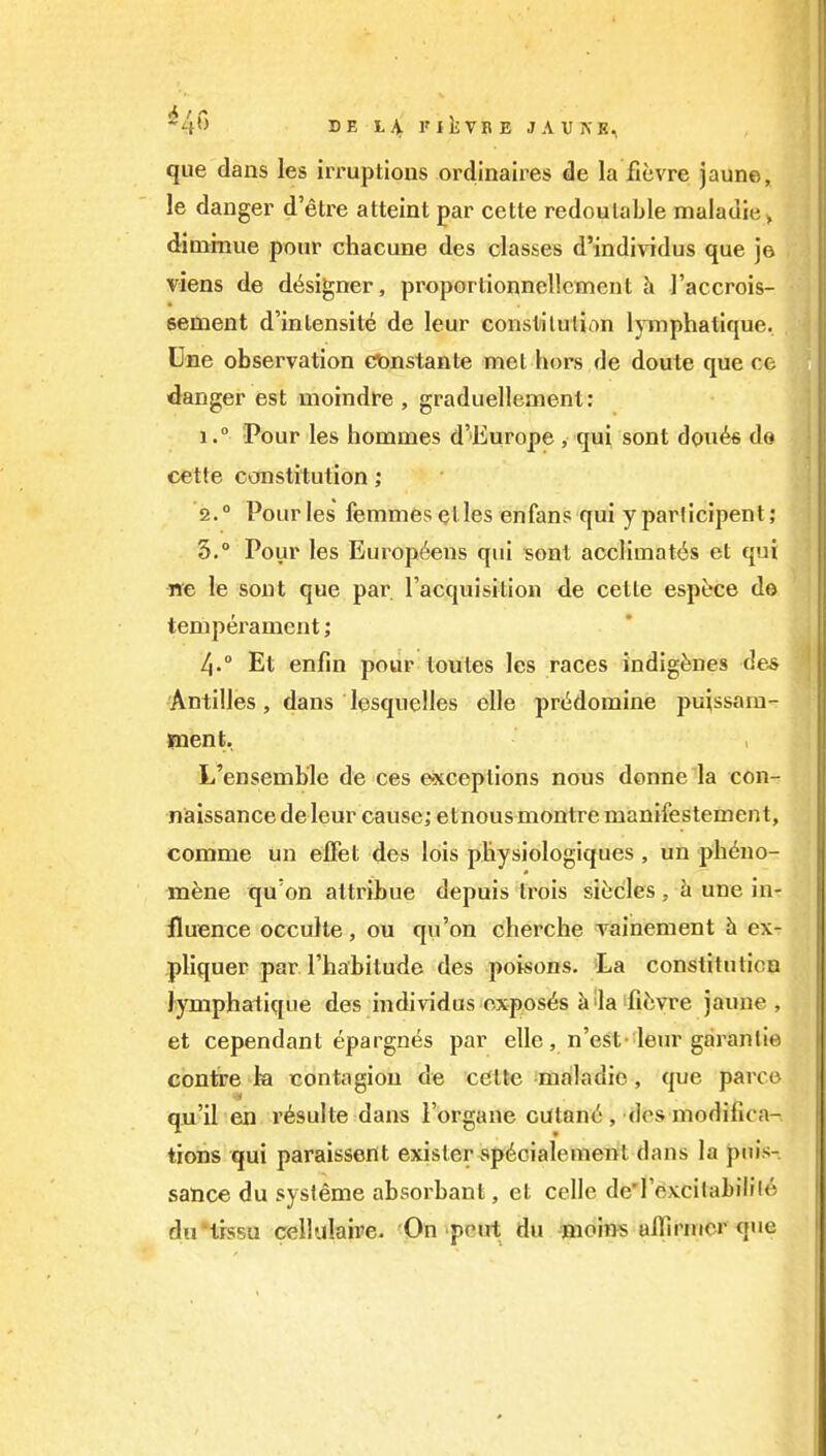 que dans les irruptions ordinaires de la fievre jaune, le danger d'etre attaint par cette redoulable maladie» dimrnue pour chacune des classes d'individus que jo viens de d<^signer, properlionnel!oment h I'accrois- sement d'intensile de leur constilulinn lymphatique. Une observation cttnstante met hors de doute que co •danger est moindfe , graduellement: 1■Pour les hommes d'Europe , qui sont dou^s do cette constitution; 2. ° Pourles femmeselles enfans qui yparticipent; 3.  Pour les Europtens qui sont acclimates et qui ne le sont que par I'acquisition de ceite espfece do temperament; 4.  Et enfin pour tontes les races indigenes des Antilles, dans lesquelles elle prddomine puissam- jnent. L'ensemb'le de ces e-xceptions nous donne ia con- naissance de leur cause; etnous montre manifestement, comnie un effet des lois pliysiologiques , un phdno- mene qu'on altribue depuis trois siecles , h une in- fluence occuHe, ou qu'on cherche vainement h ex- pliquer par I'habitudc des poisons. iLa constituticQ lymphatique des individus exposes i»'la fiiivre jaune, et cependant epargnes par elle, n'est-'leur garanlie contre Ja contagion de cClte maladie, que parcc qu'il en r^sulte dans I'organe cutan^, dos modifica- tions qui paraissent exisler spdoialement dans la puis- sance du systeme absorbaut, et celle de'rexcilabiiflc dirtrssu cellulaii'e. On pent du -Bioins aiTirnior que