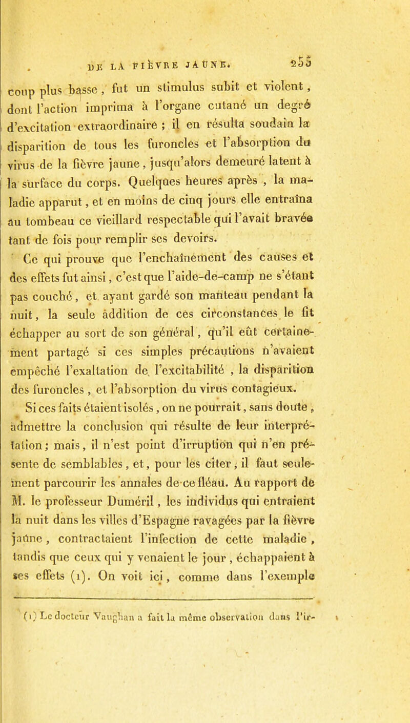 1)E LA flfcVUE JAtJNE* SOD coup plus basse , fut un stimulus subit et violent, donl Taction imprima k I'organe catan6 ua degrA d'excitation extraordinaire ; il en r^sulta soudain la disparition de tons les furoncles et rabsorption da virus de la fifevre jaune, jusqu'alors demeur6 latent k la surface du corps. Quelqaes heures apr^s , la ma- ladie apparut, et en moins de cinq jours elle entralna au tombeau ce vieillard respectable qui I'avait brav6a tant de fois pour remplir ses devoirs. Ce qui prouve que renchainement des causes et des effets fut ainsi, c'est que Taide-de-camp ne s'^tant pas couch6, et ayant gard6 son manteau pendant la iiuit, la seule addition de ces cii'constances le fit ^chapper au sort de son g6n(^ral, qu'il eut cef taine- inent partag6 si ces simples precautions ii'avaient empeche I'exaltation de. lexcitabilit^ , la disparitiou des furoncles, et Tab sorption du virus contagieux. Si ces faits 6taient isol6s, on ne pourrait, sans doute , admettre la conclusion qui r^sulte de leur interpre- tation ; mais, il n'est point d'irruption qui n'en pr^- sente de semblables, et, pour les citer j il faut seule- inent pai'courir les annales de cefl6aa. Au rapport de M. le professeur Dum6ril, les individus qui entraieht la nuit dans les villes d'Espagne ravag^es par la fifevrfe jaCine, contractaient I'infection de cette maladie , tandis que ceux qui y venaient le jour , ^chappaient & «es effets (i). On voit ici, comme dans I'exemple