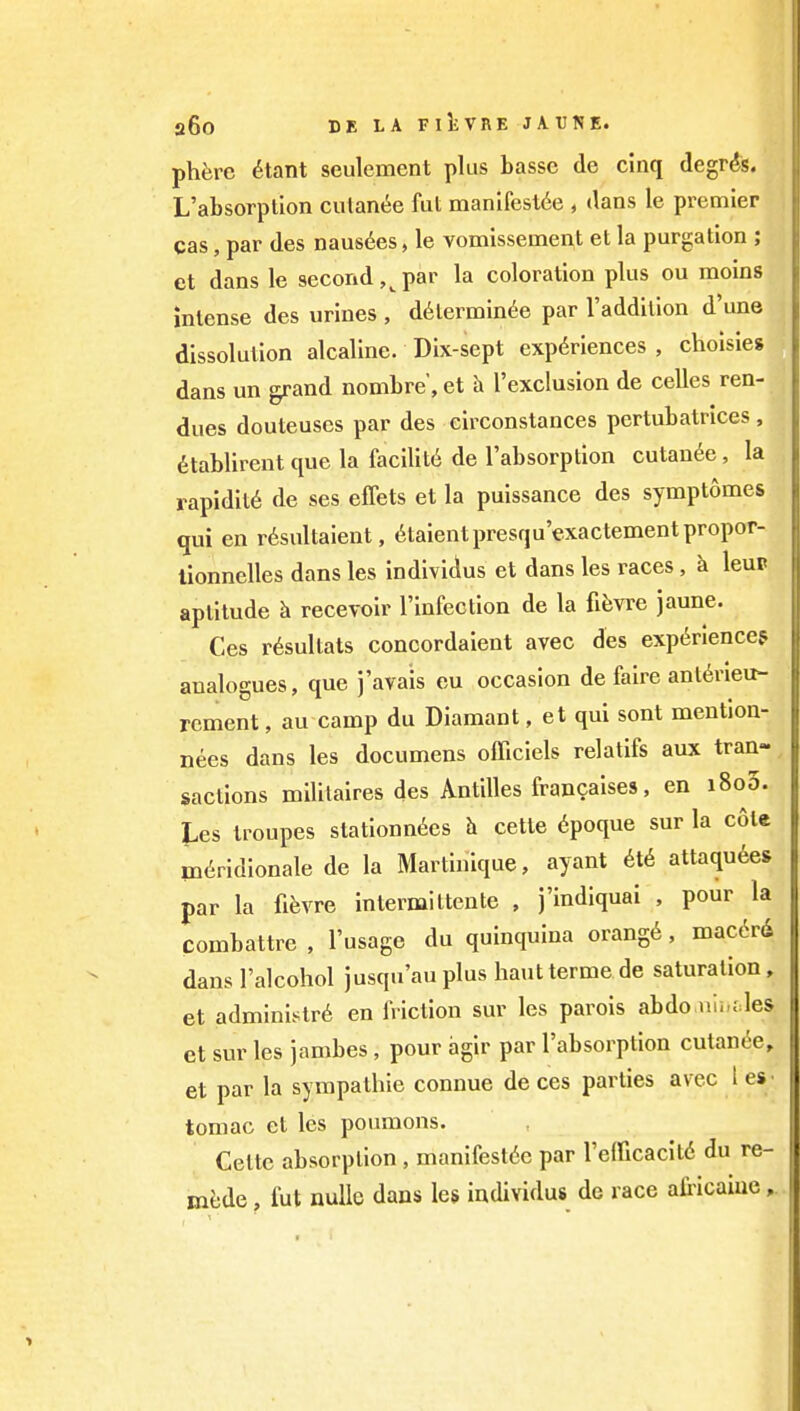 phere 6tant seulement plus basse de cinq degrds. L'absorptlon culanee fut manifesl6e , dans le premier cas, par des nausdes, le vomissement et la purgation ; et dans le second ,^ par la coloration plus ou raoins intense des urines , d6termin6e par I'addition d une dissolution alcaline. Dix-sept exp(5riences , choisies dans un grand nombre, et h I'exclusion de celles ren- dues douteuses par des circonstances pertubatrices , dtablirent que la facility de I'absorption cutan^e , la rapidity de ses effets et la puissance des symptomes qui en r6sultaient, ^taientpresqu'exactementpropor- lionnelles dans les individus et dans les races , k leuP aptitude h recevoir I'infection de la fifen^e jaune. Ces r6sultats concordaient avec des experiences analogues, que j'avais eu occasion de faire ant^rieu- rement, au camp du Diamant, et qui sont mention- nees dans les documens officiels relatifs aux tran- sactions militaires des Antilles francaises, en i8o5. I.es troupes stationn6es h cette ^poque sur la cote m(^ridionale de la Martinique, ayant ^t^ attaqu6e» par la fifevre intermiltente , j'indiquai , pour la combattre , I'usagc du quinquina orang6, mac6rd dans I'alcohol jusqu'au plus hauttermede saturation, et administr6 en friction sur les parois abdo.niuf.les et sur les jambes , pour agir par I'absorption cutan(5e, et par la sympathie connue de ces parties avec i €«• teniae el les poumons. Cette absorption, manifesl6e par re(ficacil6 du re- m^jde, fut nullc dans les individus de race africame,