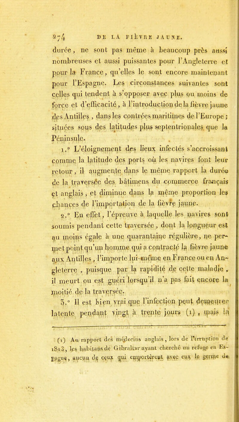 dur^e, ne sont pas meme h beaucoup pr^s aassl nombreuses et aussi puissantes pour I'AugleleiTe cl pour la France, qu'elles le sont encore mainlenant pour I'Espagne. Les circonstances suivanles sont Cjelles qui tendent s'opposer avec plus ou moins de force et d'efficacitd, k Tintroducliondela fievre jaune dps Antilles , dans les conlr<5es niaritimes del'Europe; sjtu(5es sous des latitudes plus septentrionales que la P^nlnsulc. 1.  L'6loignement des lieux infect6s s'accroissanl coramQ la latitude des ports ou les navirps font leur fetour, il augraente dans le meme rapport la dur^e do la traYersdc des batimens du commerce francais 9t anglais, et diminuc dans la meme proportion leg cl^ances de I'importation de la fi^:vfe jaunp. 2.  En effet, I'^preuve h laquelle lesjpavires sont soumis pendant cetle travers^e , dent la Ipngueur esS ^u i,noin,s egale h une quarantaine r(5gulifere, ne per* ^let point qu'un homme qui a conlractji I3 fiJivre jaune Qux Antilles, Timportc lui-meme. en Francie ou en An- gleterre , puisque par la rapidil^ de ceUe maladje , il meurt ou est gu6ri lorsqu'il u'a pas fait encore la iQioiti^ dp la traversep. 5.° II est tip Yi-ai que rinfection pent demeiU'er lalente pendq^t vingt h tfente jours (1) , i^ajs la ■ (i) An rapport des imyecins anghiis, lors de l^imiplion de 1813, Ips l\abil,at.sde Gibraltar ayaiii chcrche «u reftigp en Es- juign^, avcvift tl^ ^*f ejixportcrcst fiyec cu^ Ip gqm^ «ift