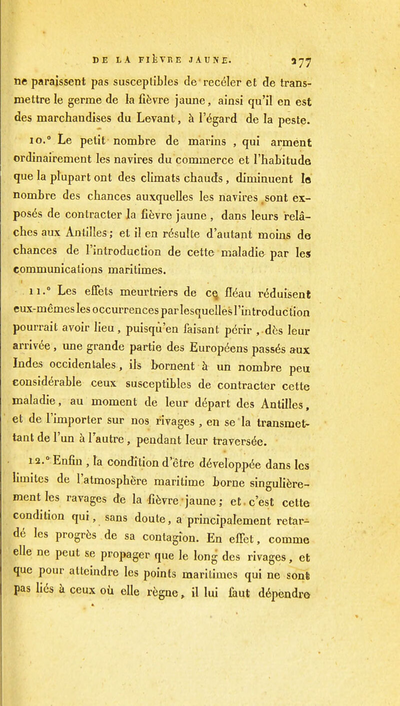 neparajssent pas susceplibles de rec^ler et de trans- mettre le germe de la fifevre jaune, ainsi qu'il en est des marchandises du Levant , h I'^gard de la peste. 10. » Le petit nombre de marins , qui arment ordinairement les navires du commerce et I'habitude que la plupart ont des climats chauds , diminuent lo nombre des chances auxquelles les navires ,sont ex- poses de contractor la fi^vrc jaune , dans leurs rela- ches aux Antilles; et il en r6sulte d'autant moins de chances de Tintroduction de cette maladie par les communications maritimes. 11.  Les effets meurtriers de c^ fl(^au r(5duisenl eux-memeslesoccurrencesparlesquellesrintroduction pourrait avoir lieu, puisqu'en faisant pdrir , d6s leur arriv^e , une grande partie des Europ(5ens passes aux Indes occiden tales, ils bornent un nombre peu considerable ceux susceptibles de contracter cette maladie, au moment de leur depart des Antilles, et de I'importer sur nos rivages , en se la transmet- tant de I'un h lautre, pendant leur travers^e. 12. ° Enfin , la condition d'etre d6velopp6e dans les hmites de I'atmosph^re maritime borne singulifere- mentles ravages de la fi^vre jaune; et c'est cette condition qui, sans doute, a principalement relar^ de les progrfes de sa contagion. En effet, comma elle ne pent se propager que le long des rivages, et que pour atteindre les points maritimes qui ne sonl pas lids k ceux ou elle regne, il lui faut d6pendro