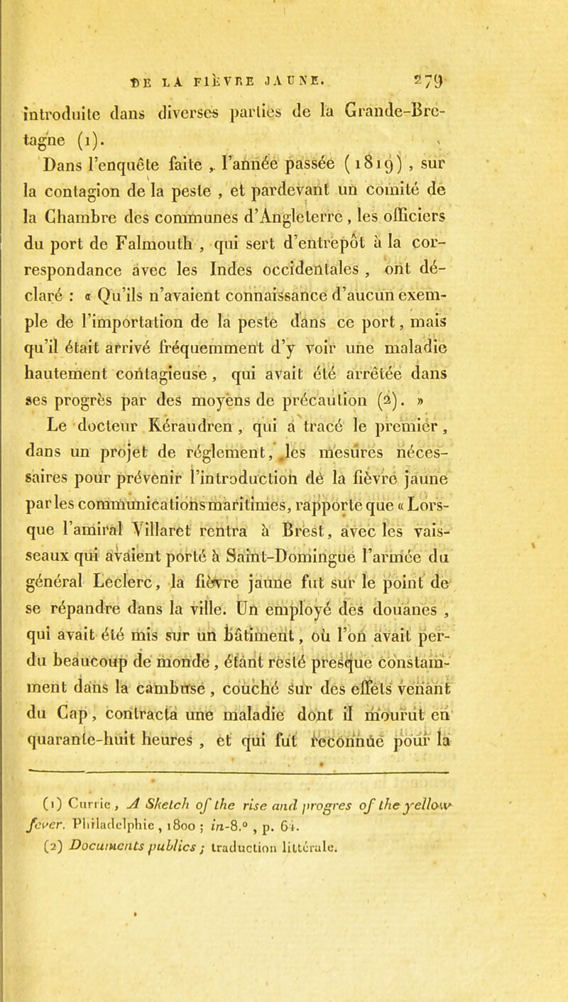 introduite dans diverse* parlies de la Grande-Brc- tagne (i). Dans I'enquete faite ,. rann^e pass6e (1819) , sur la contagion de la pesle , et pardevanf un comite de la Chambre des communes d'Angleterre, les officiers du port de Falmouth , cpii sert d'entrispot a la cor- respondance avec les Indes occidentales , oiit d6- c\ar6 : « Qu'ils n'avaient connaissance d'aucun exem- ple de I'importation de la peste dans ce port, mais qu'il 6tait arriv6 fr^quemment d'y voir une maladie hautement contagieuse, qui avait (5ti6 arret^es dans ses progres par des moyens de precaution (2). » Le docteur Rdraudren , qui a trac6 le premier, dans un projefc de r(^glement,\^es rn'esures li^ces- saires pour pri^venir I'introductioii de la fifevre jauiie paries conimunicatioiismaritimes, rapporte que«Lors- que I'amiral Villaret rcntra h Brisst, sivec les vais- seaux qui avaient port6 h Saint-Domingue I'arniee du general Leclerc, la fi^re jaune fut sur le point de se r^pandre dans la ville. Un employ^ des douanes , qui avait 616 mis sur un Batiment, ou I'ori avait per- du beaucoup de monde, 6'farit resi6 pre^que constam- ment daiiis la cambtrse , couch(5 ^ur des eUets veiiahfc du Cap, contracta une maladie donf il moiufut eii' quaranle-huit tieures , et qui fut i>ec6nniie pour lai (1) Cun ie , Sketch of the rise and progres of theyelloKV- fwer. Pliiladclphie , 1800 ; m-8.° , p. 6i. (2) Documents publics ; iraduclion lillcrale.