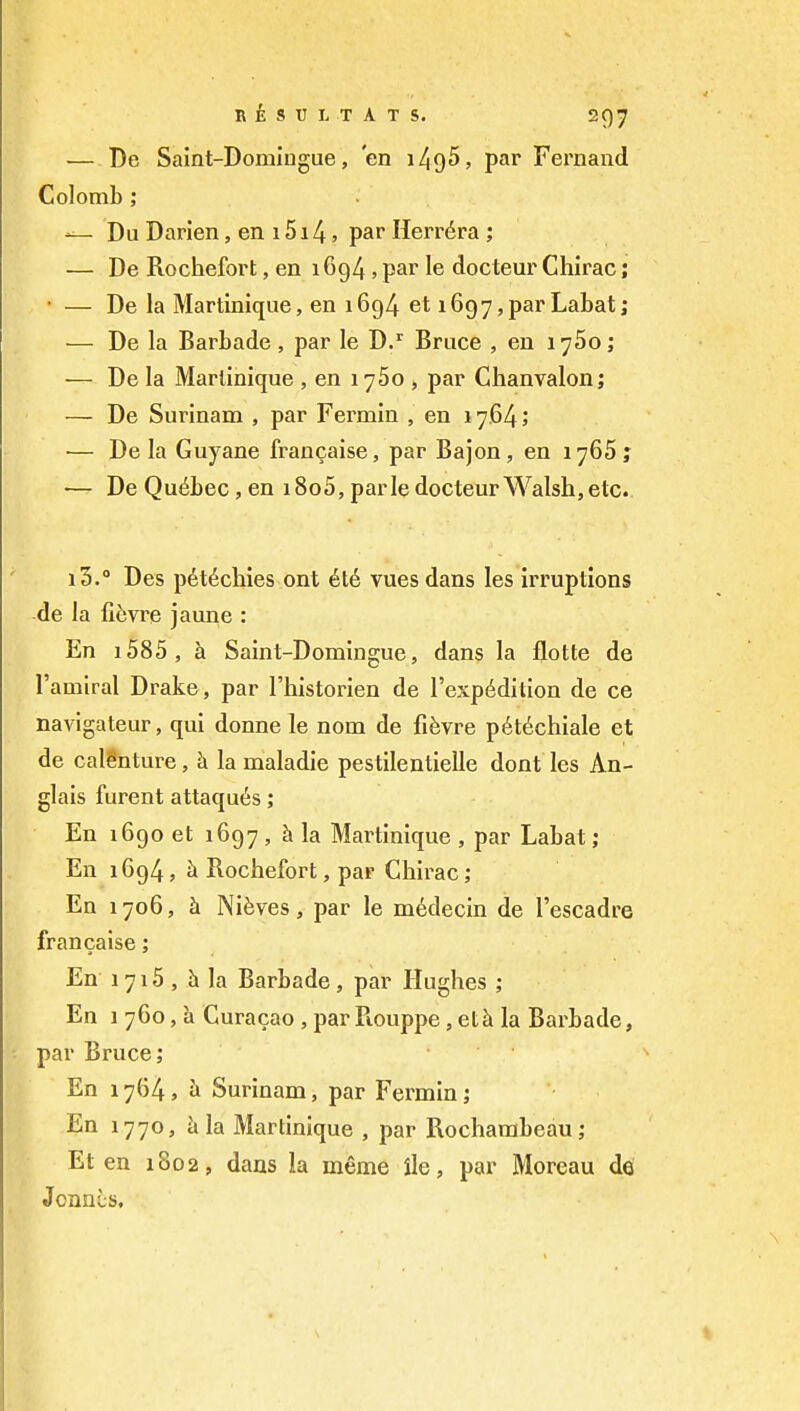 ■— De Saint-Domlugue, 'en 149^, par Fernand Colomb; Dii Darien, en 1514, par Herr^ra ; — De Rochefort, en 1694, par le docteur Chirac; • — De la Martinique, en 1694 et i697,par Labat; — De la Barbade, par le D.^ Bruce , en 1760; — De la Martinique , en 1760 , par Chanvalon; — De Surinam , par Fermin , en 1764; •— De la Guyane francaise, par Bajon, en 1765? — De Quebec, en i8o5, parle docteur Walsh, etc. i3.° Des pet^chies ont vuesdans les irruptions de la ficjvre jaune : En i585, h Saint-Domingue, dans la flotte de I'amiral Drake, par I'historien de I'exp^dition de ce navigateur, qui donne le nom de fifevre p6t6chiale et de calenture, h la maladie pestilentielle dont les An- glais furent attaqu^s; En 1690 et 1697, la Martinique , par Labat; En 1694, h Rochefort, par Chirac; En 1706, h. Nifeves, par le m^decin de I'escadre francaise; En 1715 , h la Barbade, par Hughes ; En 1 760, h Curacao , par Rouppe, et^ la Barbade, par Bruce; En 17(34^ a Surinam, par Fermin; En 1770, hh Martinique , par Rocharabeau; Et en 1802, dans la memo ile, par Moreau de Jcnni;s,