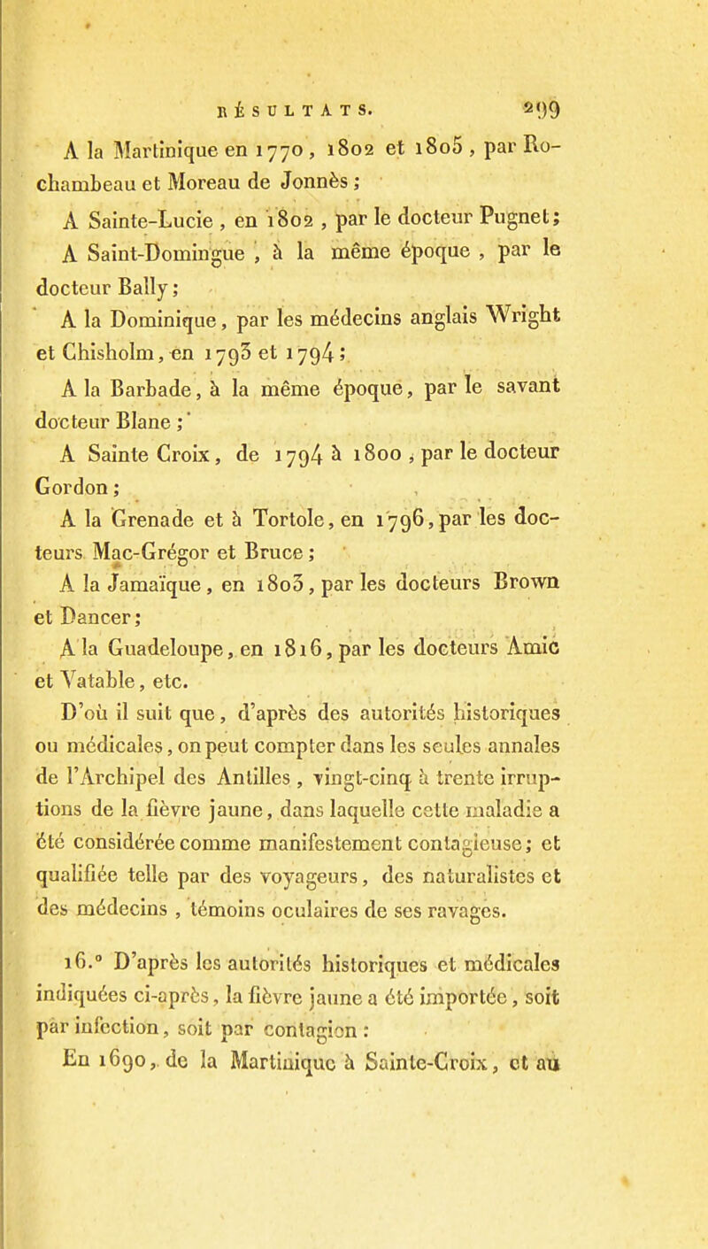 A la Martinique en 1770 , 1802 et i8o5 , par Ro- chambeau et Moreau de Jonnfes ; A Sainte-Lucie , en 1802 , par le docteur Pugnet; A Saint-Domingue Ji la meme ^poque , par le docteur Bally; A la Dominique, par les m^declns anglais Wright et Chisholm, en 1793 et 1794 5 A la Barbade, h la meme ^poque, par le savant docteur Blane A Sainte Croix, de 1794 ^ 1800 ^ par le docteur Gordon; A la Grenade et h Tortole, en 1796,par les doc- teurs Mac-Greo;or et Bruce; A la Jamaique, en i8o3, par les docteurs Brown et Dancer 5 A la Guadeloupe, en i8i6, par les doeteurs Amic et Vatable, etc. D'oii il suit que, d'apr^s des autorit^s historiques ou m^dicales, on pent compter dans les seul.es annales de I'Archipel des Antilles , Tingt-cinq h. trente Irrup- tions de la fieyre jaune, dans laquelle cette maladie a (6te consid(iree comme manifestement coniagieuse; ct qualifide telle par des voyageurs, des naturalistes et des m6decins , t6moins oculaires de ses ravages. 16.° D'aprfes les autorit<5s historiques et m^dicales in(]Iqu6es ci-aprfes, la fifevre jaune a 6t6 iiriport^e, soft par Infection, soil par contagion : En 1690,. de la Martinique h Sainle-Croix, ct au