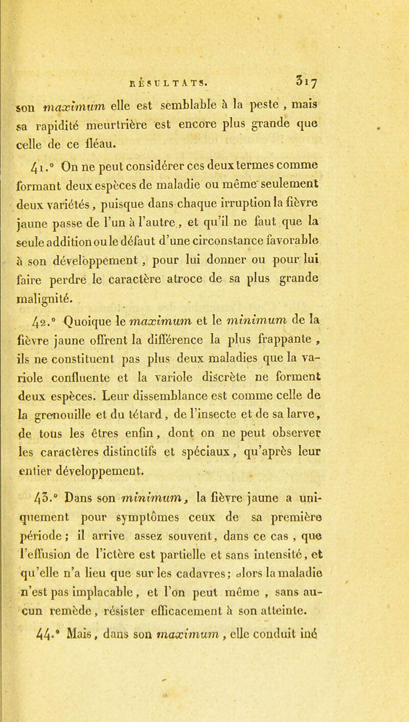 son maximum elle est semblable h la peste , mais sa rapidity meurtrifere est encore plus grande que celle de ce 116au. 41. ° On ne pent consld^rer ces deux lermes comme formant deux especes de maladie ou meme seulement deux vari6t«^s , puisque dans chaque irruption la fifevre jaune passe de I'un a I'autre, et qu'il ne faut que la seule addition oule d^faut d'une circonstance favorable h son develbppement, pour lui donner ou pour lui faire perdre le caractfere atroce de sa plus grande malignity. 42. ° Quoique le maximum et le minimum de la fitjvre jaune offrent la difKrence la plus frappante , lis ne constituent pas plus deux maladies que la va- riole confluente et la variole discrete ne forment deux esp^ces. Leur dissemblance est comme celle de la grenouille et du t^tard, de I'insecte et de sa larva, de tons les etres enfin, dont on ne pent observer les caracl^res distinctifs et sp^ciaux, qu'aprfes leur enlier d6veloppement. 45.° Dans son mmtwt(?Ji, la fifevre jaune a unl- quement pour symptomes ceux de sa premiere p6riode; il arrive assez souvent, dans ce cas , que I'effusion de I'ictfere est partielle et sans intensity, et qu'elle n'a lieu que sur les cadavres; dlors la maladie n'est pas implacable, et Ton peut meme , sans au- cun remade, r^sister efficacement h son alteinlc. 44«' Mais, dans son maximum, cUc conduit in<i