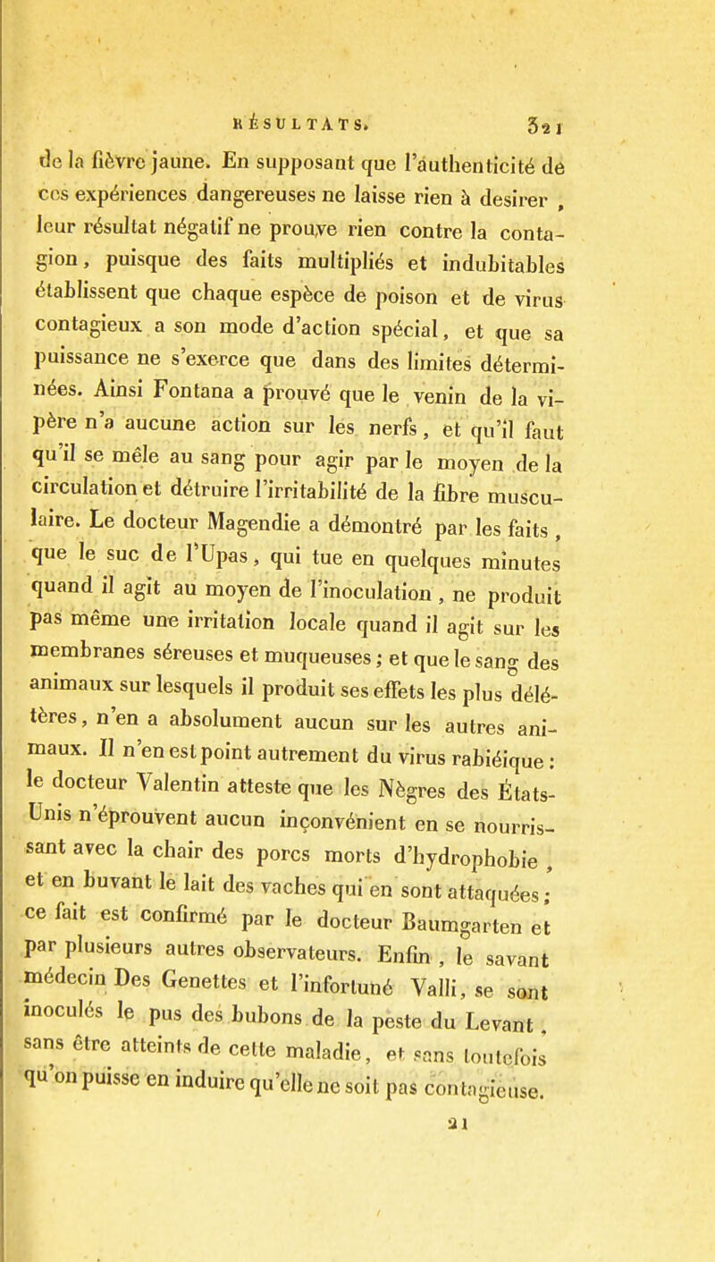 de la fifevrc jaune. En supposant que I'authenticite de CCS experiences dangereuses ne laisse rien h desirer , leur r^sultat n^galif ne prouye rien centre la conta- gion , puisque des faits multiplies et indubitables etaLlissent que chaque esp^ce de poison et de virus contagieux a son mode d'action special, et que sa puissance ne s'exerce que dans des limites determi- nees. Ainsi Fontana a f)rouv6 que le venin de la vi- p6re n'a aucune action sur les nerfs, et qu'il faut qu'il se mele au sang pour agir par le moyen de la circulation et detruire I'irritabilite de la fibre muscu- laire. Le docteur Magendie a demontr6 par les faits , que le sue de TUpas, qui tue en quelques minutes quand il agit au moyen de I'inoculation , ne produit pas meme une irritation locale quand il agit sur les membranes s^reuses et muqueuses; et que le sang des animaux sur lesquels il produit seseffets les plus diU- tbres, n'en a absolument aucun sur les autres ani- maux. II n'en est point autrement du virus rabieique: le docteur Valentin atteste que les Nfegres des ttats- ;Unis n'eprouvent aucun inconvenient en se nourris- sant avec la chair des pores morts d'hydrophobie , et en buvant le lait des vaches qui en sont attaquees • ce fait est confirme par le docteur Baumgarten el par plusieurs autres observateurs. Enfm , le savant medecinDes Genettes et I'inforlune Valli, se sont mocules le pus des bubons de la peste du Levant sans etre atteints de celte maladie, et sans loulcfois qu'onpuisse en induire qu'ellene soit pas contagieuse.