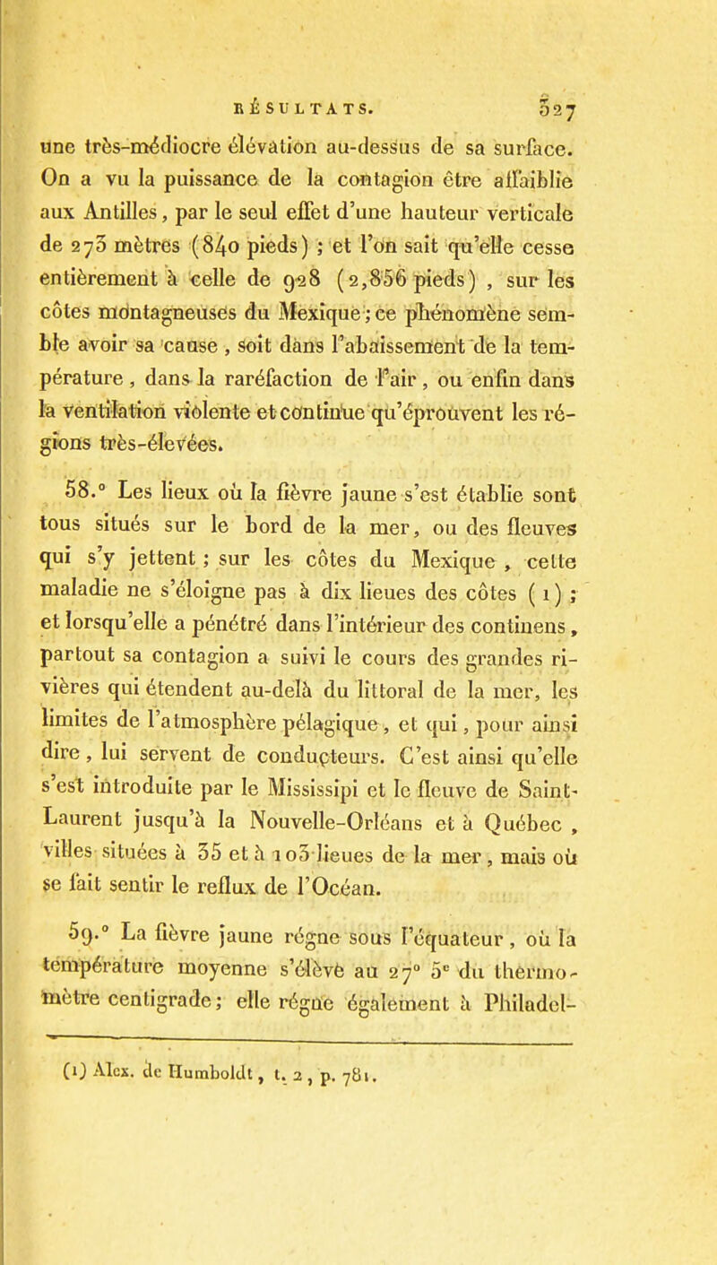 one trfes-m^diocre 6l6viition au-des^us de sa surface. On a vu la puissance de la contagion etre allaiblie aux Antilles, par le seul effet d'une hauteur verticale de 275 metres (84o pieds) ; et Ton sait qu'elle cesse enti^rement h celle de 9^8 (2,856 pieds) , sur les cotes mdntagneuses du Mexique ;ce plienoni^ne sem- ble avoir sa cause , Soit dans r'abaissenieni; de la tem- perature , dans la rarefaction de Fair, ou enfin dans la Ventlktiori vidlente etcontiulie qu'^prouvent les re- gions tFfes-6lev6es. 58.  Les lieux ou la fifevre jaune s'est 6tablie sont tous situes sur le bord de k mer, ou des fleuves ^ui s'y jettent; sur les cotes du Mexique , celte maladie ne s'eloigne pas k dix lieues des cotes (1) ; et lorsqu'elle a pen6tr6 dans Tint^rieur des contiueus, partout sa contagion a suivi le cours des grandes ri- viferes qui 6tendent au-dek du littoral de la mer, les limites de I'atmosphere p6lagique, et qui, pour ainsi dire , lui servent de coudupteurs. C'est ainsi qu'ellc s'est introduite par le Mississipi et le flcuve de Saint- Laurent jusqu'Ji la Nouvelle-Orleans et a Quebec , villes situees a 35 et h 1 o3 lieues de la mer, mais oil $e fait sentir le reflux de I'Ocean. 59. ° La fifevre jaune r6gne sous lequateur , oil la temperature moyenne s6lbyb au 27 a-^ du thermo^ toetre centigrade; etle r^gile 6galement h Philadel- (0 Alex, tie Humboldt, I. 2 , p. 781.