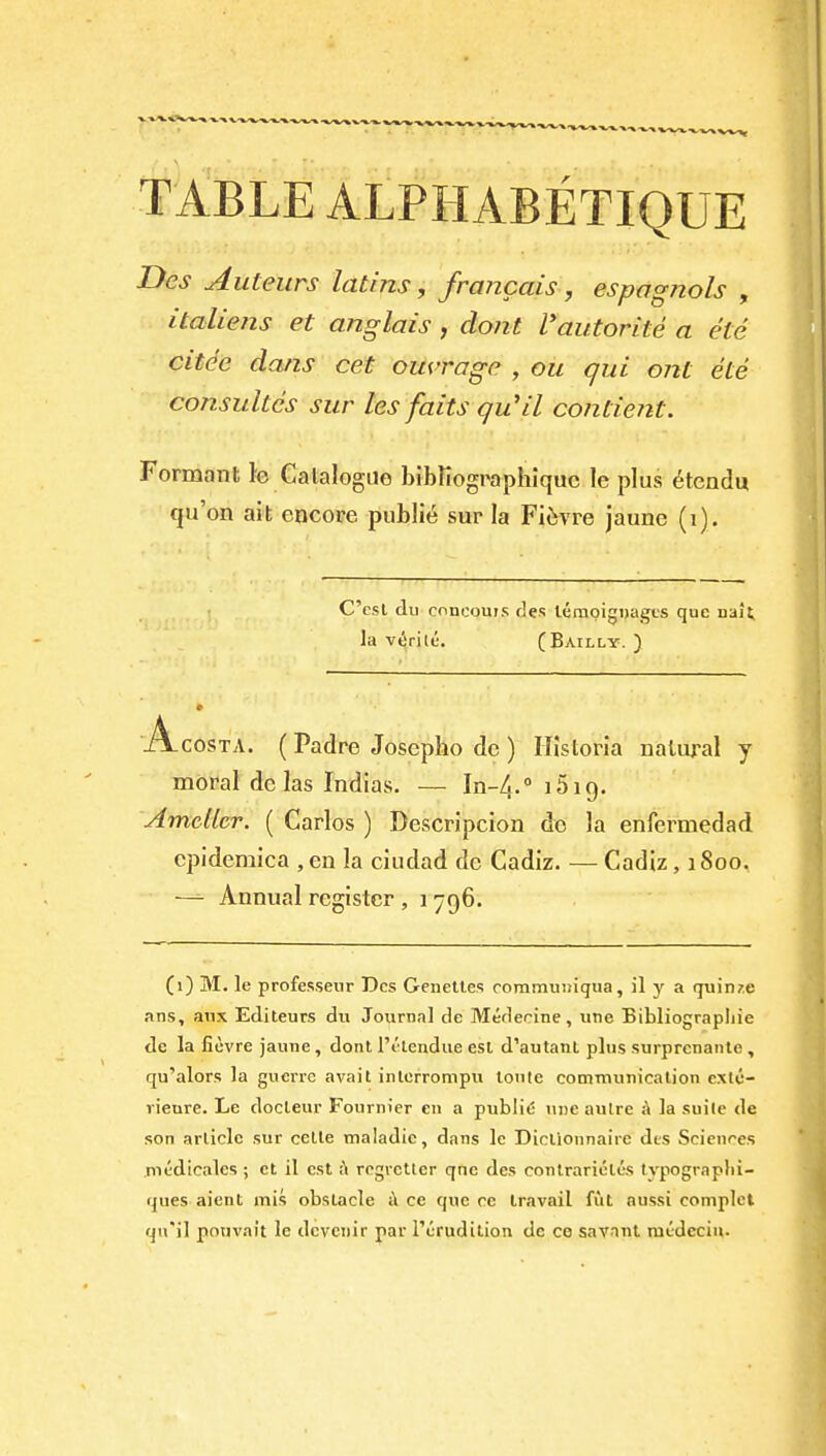 TABLE ALPHABETIQUE Des Auteurs latins, fra?icais, espognols , italiens et anglais, dont I'autorite a ete citee dans cet ouvragc , ou qui ont ete consultcs siir les faits qu'il contient. Formani; le Calalogue bibliographiquc le plus ^tendu qu'on ait encore public sur la Fifevre jaune (i). C'csl du concouis fles lempigDagts que nai^ la vt'rilu. CBa.illy. ) A.COSTA. (Padre Josepho de ) Hisloria natural y moral de las Indias. — In-4.° iSig. AmeUcr. ( Carlos ) Descripcion do la enfermedad cpidemica , en la ciudad de Cadiz. — Cadiz, 1800. Annual register , 1796. (1) M. le professeur Dcs Genettes commuinqua, il y a quinze ans, anx Editeurs du Journal de Mederine, une Bibliograpliie de la fievre jaune , dont I'l'lendue esi d'autanl plus surprcnante , qu'alors la guerre avail inlerrompu tonie coimnunicatjon extu- rieure. Le docleur Fournier en a public uiie autre k la suite de son article sur celle maladic, dans le Dictionnaire dts Scicnres medicales ; ct il est a rogrctlcr qne des conlrarictes typograplii- ques aient mis obstacle i\ ce que ce travail fut aussi complct qu'il pouvait le devciiir par I'crudition de co savant medccin.