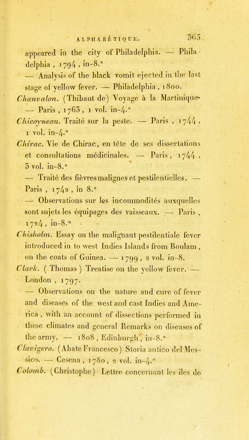 ALPnABixiQUE. 5f)3 .. appeared in the city of Philadelphia. — Phila - delphia , 1794 , in-8.° — Analysis of the black vomit ejected in the last stage of yellow fever. — Philadelphia , 1800. Chanvalon. (Thibaut de) Voyage h la Martinique* —' Paris , 1763, 1 vol. in-4.'' Chicojneau. Trait6 sur la peste. — Paris , 1744 » 1 vol. in-4.° Chirac. Vie de Chirac, en tete de ses dissertations et consultations m^dicinales. — Paris, 1744 5 5 vol. in-8.» — Traite des fifevresmaHgneset pestilentielles. — Paris , 1742 , in 8. — Observations sur les incommodites auxquelles sont sujets les Equipages des vaisseaux. — Paris , 1724, in-8.'* Chisholm. Essay on the malignant pestilentiale fever introduced in to west Indies Islands from Boulam , on the coats of Guinea. — 1799 . 2 vol. in-8. Clark. ( Thomas ) Treatise on the yellow fever. — London , 1 797. — Observations on the nature and cure of fever and diseases of the west and cast Indies and Ame- rica , with an account of dissections performed in these climates and general Remarks on diseases of the army. — 1808 , Edinburgh', in-8. Clavtgero. (AbateFrancesco) Storia anlico del Mcs- ■ sico. — Cesena , 1780, 2 vol. in-4.'' Colomb. (Christophe) Lethre conqernant les iles do