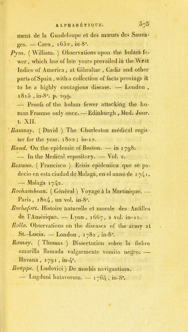 ALPHAsiTIQUE. O'j'S ment de la Guadeloupe et des moeurs des Sauva- ges. —Caen, iGSa, in-S. Pym. (William. ) Observations upon the bularii fe- wer, which has of late years prevailed in the W6st Indies of America, at Gibraltar , Cadiz and other parts of Spain, with a collection of facts provings ft to be a highly contagious disease. — London , 1815 , in-8°. p. 299. — Proofs of the bulam fewer attacking the hu- man Franme only once. — Edinburgh , Med. Jour, t. XII. ^ Bamsay. (David ) The Charleston medical regis- ter for the year. 1802; in-12. Rand. On the epidemic of Boston. — in i 79^. — In the Medical repository. — Vol. 2. R&ocano. ( Francisco ) Erisis epidemica que se pa- decio en esta ciudad dd Malaga, en el anno de 1 741 • — Malaga 1742. Roclmmbeau. ( General ) Voyage A la Martinique'. — Paris, 1804, un vol. in-8°. Rocheforl. Histoire naturelle et morale des Antilles de TAmerique. — Lyon , 1667, 2 vol. in-12. Rollo. Observations on the diseases of the ar-my at Sti-Lucia. — London , 1781 , in-8, Romay. (Thomas ) Dissertacion sob re la fiebre amarilla llamada vulgarmente vomito negro; — Havana , 1791 , in-4''. Rotlppe. ( Ludovici) De morbis naviganliuin. — Lugduni balavorura. — 1 764 , in-8.