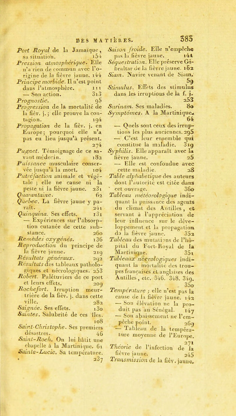 BfeS IrfATlijRES. Port Royal de la Jamaique, sa siuialioii. i5t Pression. atinospherique. Elle n'a rieii de conimun avec I'o- rigine de la fievre jauiie, i44 Principe inorhide. II u'esl point daus I'almosphere. iii — Son action. 3i3 Prognostic, gS Progression de la mortalile ae la Rev. ].; elle prouve la con- tagion. ig4 Propagation de la fiev. j. en Europe; pourquoi elle n'a pas eu lieu jusqu'tl present. 274 Pugnet. Temoignage de ce sa- vant medecin. 182 Puissance musculaire conser- vee jiisqu'i\ la mort. io4 Putrefaction animale et vege- tale ; elle ne cause ni la peslc tii la fievre jaune. 281 Qaarantaine. 62 Quebec. La fievre jaune y pa- rait. _ 24l Quinquina. Ses effets. j3i — Experiences sur I'absorp- tion cutanee de cetle sub- stance. 260 Remedes oxygenes. 136 Reproduction du principe de la fievre jaune. 219 Rcsultats gencraux. 292 R<isultats aiti tableaux patliolo- ^iques et necrologiques. 253 Robert. Paleluviers de ce port et leurs effets. 209 Rochefort. Irruption meur- triere de la fiev. j. dans cette yillc. 282 Saignee. Ses efTets. i3o Saintes. Salubrile de ces jles. 108 Sair.t-Christophe. Ses premiers desastres. 46 Saint-Rock. On lui batit une cbapeile 4 la Martinique. 61 Sainte-Lucie, Sa temperature. • 287 Saison froide. Elle n'erapeche pas la fievre jaune. i4l Sequestration. Elle preserve Gi- braltar de la fievre jaune. 162 Siam. Navire venant de Siamv Stimulus. EfTets des stimulus dans les irruptions de la f. f. 253 Surinam. Ses maladies. 8a Symptomes. A la Martinique* 64 — Quels sent ceux des irrup- tions les plus anciennes. 2g5 — C'est Icur ensemble qui conslitue la miladie. 3ig Syphilis. Elleapparalt avec la fievre jaune. 25 — Elle est confondue avec cette maladie. 28 Table alpfiabetique des auteurs dont I'uulorile est citee dans cet ouvrage. 36o Tableau nieteorologique indi- quanl la puissance des agents du climal des Anlilles, et servant d Tappreciation de leur influence suv le dcve- loppemenl et la propagation do la fievre jaune. 35s Tableau des mutations de I'lio- pilai du Fort-Royal de la Martinique. 35i Tableaux necrologiques indi- quaiit la mortakle des trou- pes fVancaises elanglaises des Antilles', etc. 346. 348. 34g. 35o Temperature ; elle n'est pas la cause de )a fievre jaune. i43 — Son elevation nc la pro- duit pas au Senegal. 147 — Son abaissemeut ne I'em- peclie point. 263 ■— Tableau de la tempera- ture moyenne de I'Europe, 271 Theorie de rinfection de Ja fievre jaune. 245 Transmission de la fitSy, jauuc.