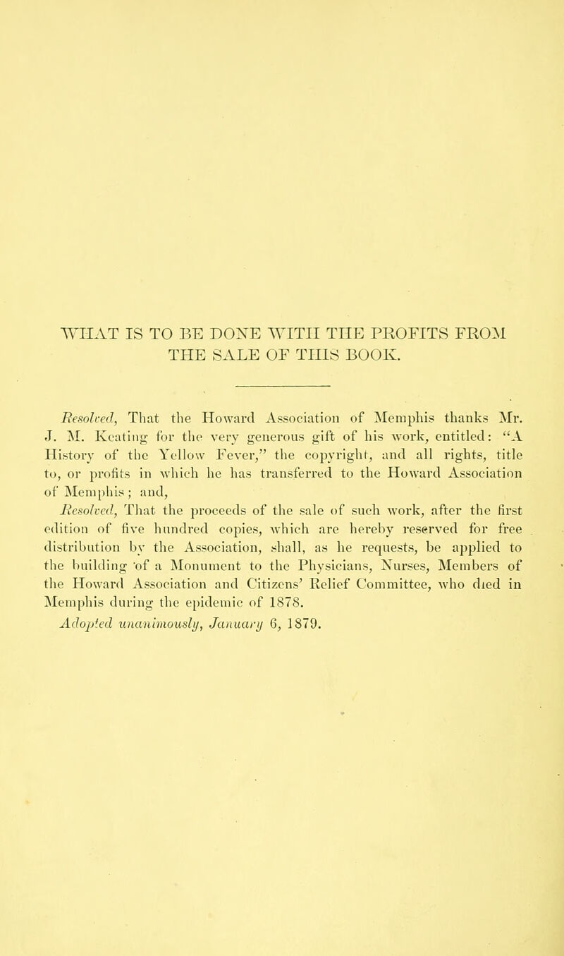 WHAT IS TO BE DONE WITH THE PROFITS FROM THE SALE OF THIS BOOK. Besolred, That the Howard Association of Memphis thanks Mr. J. M. Keating for the very generous gift of his work, entitled: A History of the Yellow Fever, the copyright, and all rights, title to, or profits in which he has transferred to the Howard Association of Memphis; and, liesolvcd, That the proceeds of the sale of such work, after the first edition of five hundred copies, which are hereby reserved for free distribution by the Association, shall, as he requests, be applied to the building of a Monument to the Physicians, Nui'ses, Members of the Howard Association and Citizens' Relief Committee, who died in Memphis during the epidemic of 1878. Adopted unanimoushj, January 6, 1879.