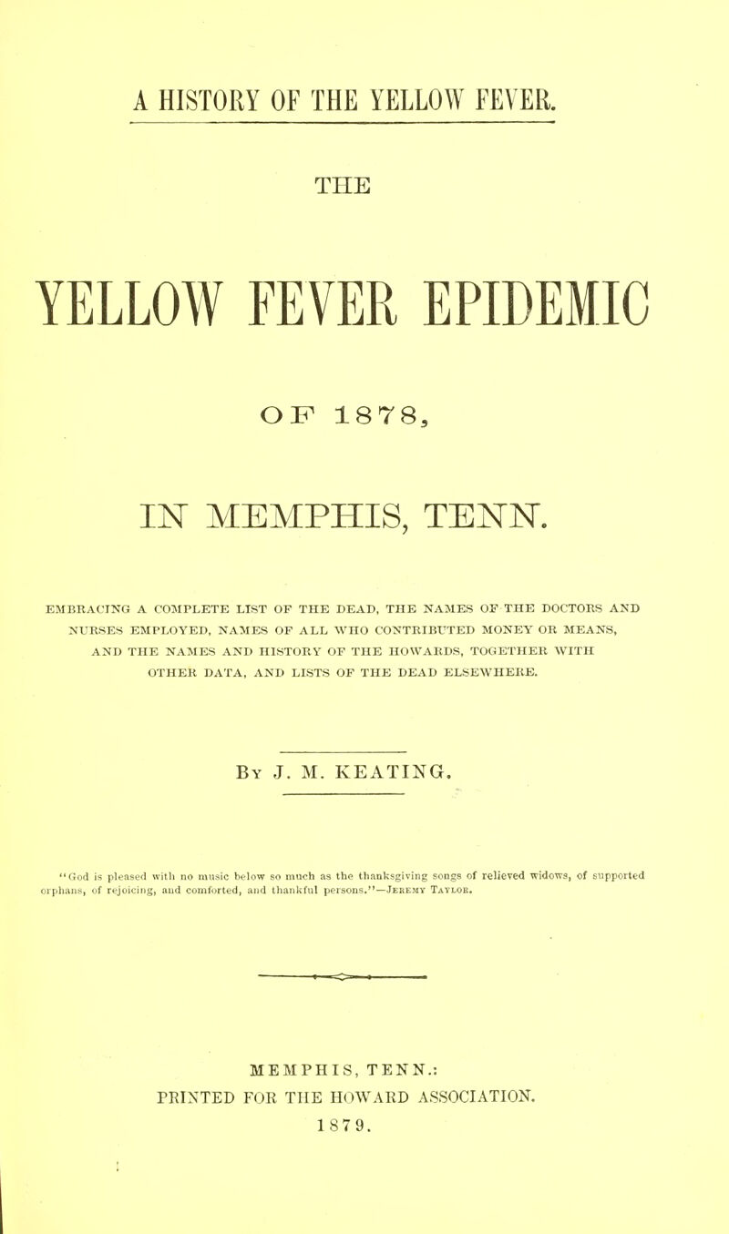 A HISTORY OF THE YELLOW FEVER. THE YELLOW FEVER EPIDEMIC OF 1878, IN MEMPHIS, TENN. EMBRACING A COMPLETE LIST OF THE DEAD, THE NAMES OF THE DOCTORS AND NURSES EMPLOYED, NAMES OF ALL WHO CONTRIBrXED MONEY OR MEANS, AND THE NAMES AND HISTORY OF THE HOWARDS, TOGETHER WITH OTHER DATA, AND LISTS OF THE DEAD ELSEWHERE. By J. M. KEATING. God is pleased with no music below so much as the thanksgiving songs of relieved widows, of supported orphans, of rejoicing, and comforted, and thanliful persons.—Jeremy Tavloe. MEMPHIS, TENN.: PRINTED FOR THE HOWARD ASSOCIATION.