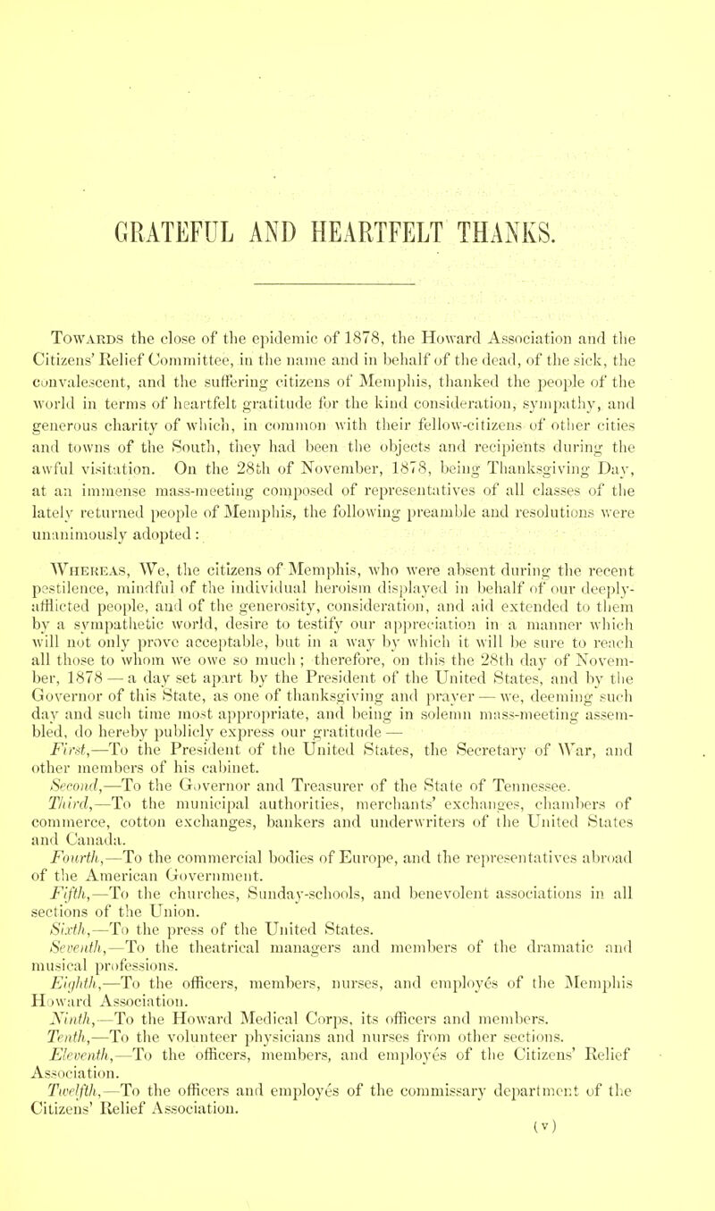 GRATEFUL AND HEARTFELT THANKS. Towards the close of the epidemic of 1878, the Howard Association and tlie Citizens' Eelief Committee, in the name and in behalf of the dead, of the sick, the Convalescent, and the suiferiug citizens of Mempliis, thanked the jjeople of the world in terms of heartfelt gratitude for the kind consideration, sympathy, and generous charity of which, in common with their fellow-citizens of other cities and towns of the South, tliey had been the objects and recipients during the awful visitation. On the 28th of November, 1878, being Thanksgiving Day, at au immense mass-meeting composed of representatives of all classes of the lately returned people of Memphis, the following preamble and resolutions were unanimously adopted: WHEFiEAS, We, the citizens of Memphis, who were absent during the recent pestilence, mindful of the individual heroism displayed in behalf of our deeply- afflicted people, and of the generosity, consideration, and aid extended to them by a sympatlietic world, desire to testify our appreciation in a manner which will not only prove acceptable, but in a way by which it will be sure to reach all those to whom we owe so much ; therefore, on this the 28th day of Novem- ber, 1878 — a day set ap%rt by the President of the United States, and by the Governor of this State, as one of thanksgiving and prayer — we, deeming such day and such time most appropriate, and being in solemn mnss-meeting assem- bled, do hereby publicly express our gratitude — First,—To the President of the United States, the Secretary of War, and other members of his cabinet. Second,—To the Governor and Treasurer of the State of Tennessee. Third,—To the municipal authorities, merchants' exchanges, chambers of commerce, cotton exchanges, bankers and underwriters of the United States and Canada. Fourth,—To the commercial bodies of Europe, and the representatives abroad of the American Government. Fifth,—To the churches, Sunday-schools, and benevolent associations in. all sections of the Union. Sixth,—To the press of the United States. Seventh,—To the theatrical managers and members of the dramatic and musical professions. Eighth,—To the officers, members, nurses, and employes of the jNIemphis Howard Association. Ninth,—To the Howard Medical Corps, its officers and members. Tenth,—To the volunteer physicians and nurses from other sections. Eleventh,—To the officers, members, and employes of the Citizens' Relief Association. Twelfth,—To the officers and employes of the commissary departmer.t of the Citizens' Relief Association.