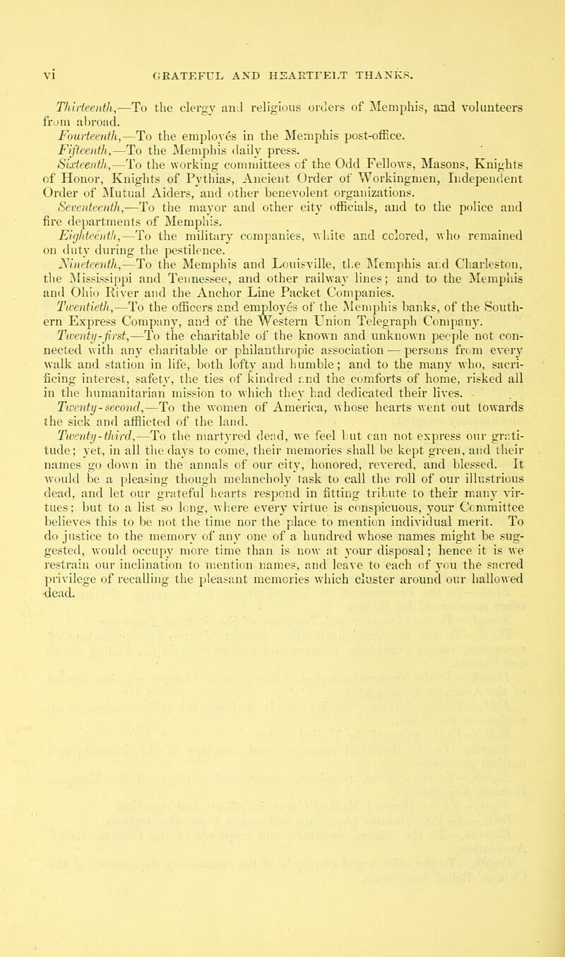 Thirteenth,—To tlie clergy and religious orders of Memjjhis, and volimteers from abi-oad. Fourteenth,—To the employes in the Memphis post-office. Fifteenth,—To the Memphis daily press. Sixteenth,—To the working committees of the Odd Fellows, Masons, Knights of Honor, Knights of Pythias, Ancient Order of Workingmen, Independent Order of iNIutual Aiders, and other benevolent organizations. Seventeenth,—To the maj'or and other city officials, and to the police and fire departments of Memphis. Eigldee)itli,—To the military companies, uhite and cclored, who remained on duty during the pestilence. Nineteenth,—To the Memphis and Louisville, the IMemphis ar.d Charleston, the IMississi]ipi and Tennessee, and other railway lines; and to the Memphis and Ohio River and the Anchor Line Packet Companies. Twentieth,—To the officers and employes of the Memphis banks, of the South- ern Express Company, and of the Western Union Telegraph Company. Twenty-first,—To the charitable of the known and unknown people not con- nected with any charitable or philanthropic association — persons from every walk and station in life, both lofty and humble; and to the many who, sacri- ficing interest, safety, the ties of kindred f.nd the comforts of home, risked all in the humanitarian mission to which they had dedicated their lives. Tiventy-second,—To the women of America, whose hearts went out towards the sick and afflicted of the land. Twenty-third,—To the martyred dead, we feel but can not express our grati- tude; yet, in all tlie days to come, their memories shall be kept green, and their names go down in the annals of our city, honored, revered, and blessed. It w'oukl be a pleasing thougl; melancholy task to call the roll of our illustrious dead, and let our grateful hearts respond in fitting tribute to their many vir- tues: but to a list so long, wiiere every virtue is conspicuous, your Committee believes this to be not the time nor the place to mention individual merit. To do justice to the memory of any one of a hundred whose names might be sug- gested, w ould occupy more time than is now at your disposal; hence it is we restrain our inclination to mention names, and leave to each of you the sacred privilege of recalling the pleasant memories which cluster around our hallowed dead.