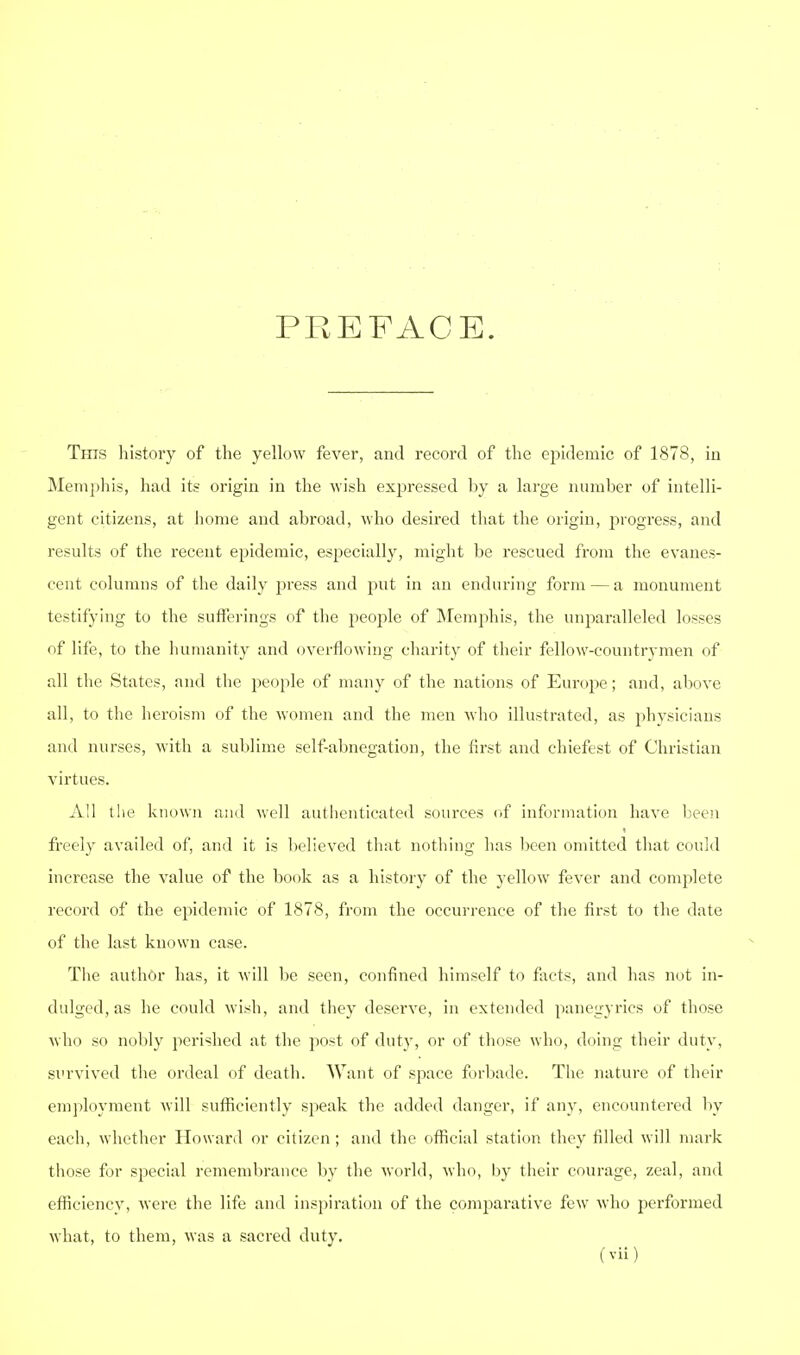 PREFACE. This history of the yellow fever, and record of the epidemic of 1878, in Memjihis, had its origin in the wish exjaressed ])y a large number of intelli- gent citizens, at home and abroad, who desired that the origin, progress, and results of the recent epidemic, esjjecially, might be rescued from the evanes- cent columns of the daily press and put in an enduring form—a monument testifying to the sufferings of the people of IMemphis, the unparalleled losses of life, to the humanity and overflowing charity of their fellow-countrymen of all the States, and the people of many of the nations of Europe; and, above all, to the heroism of the women and the men who illustrated, as physicians and nurses, with a sublime self-abnegation, the first and chiefest of Christian virtues. All the known and well autlienticated sources of infiirmati(jn have been freely availed of, and it is believed that nothing has been omitted that could increase the value of the book as a history of the yellow fever and comijlete record of the epidemic of 1878, from the occurrence of the first to the date of the last known case. Tlie author has, it will be seen, confined himself to focts, and has not in- dulged, as he could wish, and tiiey deserve, in extended panegyrics of those who so nobly perished at the post of duty, or of those who, doing their duty, survived the ordeal of death. Want of space firliade. The nature of their employment will sufficiently speak the added danger, if any, encountered by each, whether Howard or citizen; and the official station they filled will mark those for special remembrance by the Avorld, Avho, l)y their courage, zeal, and efficiency, were the life and inspiration of the comparative few who performed what, to them, was a sacred duty.