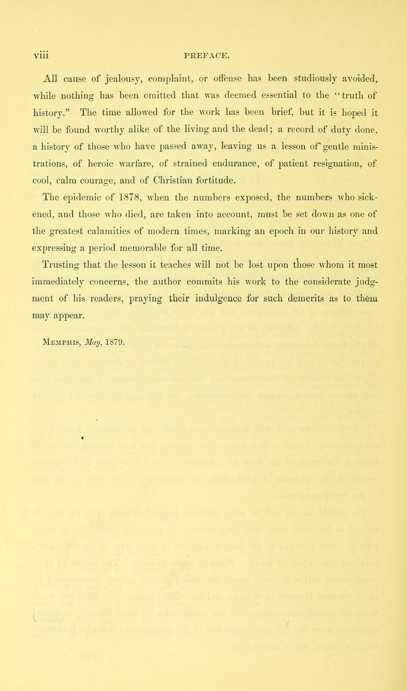 All cause of jealousy, complaint, or offense has been studiously avoided, Avhile nothing has been omitted that was deemed essential to the truth of history. The time allowed for the work has been brief, but it is hoped it will be found worthy alike of the living and the dead; a record of duty done, a history of those who have passed away, leaving us a lesson of'gentle minis- trations, of heroic warfare, of strained endurance, of patient resignation, of cool, calm courage, and of Christian fortitude. The epidemic of 1878, when the numbers exposed, the numbers who sick- ened, and those who died, are taken into account, must be set down as one of the gi'eatest calamities of modern times, marking an epoch in our history and expressing a period memorable for all time. Trusting that the lesson it teaches will not be lost upon those whom it most immediately concerns, the author commits his work to the considerate judg- ment of his readers, praying their indulgence for such demerits as to them may appear. Memphis, il/ay, 1879.