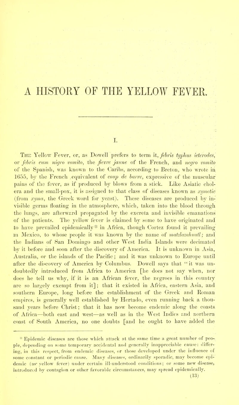 I. The Yellov/ Fever, or, as Dowell prefers to term it, /e6ris typhus iderodes, or febris mm nigro vomito, tlie ficvre jaime of the Frencli, and negro vomito of the Spanish, was known to the Caribs, according to Breton, who wrote in 1655, by the French equivalent of coup de barre, expressive of the muscular pains of the fever, as if produced by blows from a stick. Like Asiatic chol- era and the small-pox, it is assigned to that class of diseases known as xpnatie (from x'jma, the Greek word for yeast). These diseases are produced by in- visible germs floating in tiie atmosphere, which, taken into the blood tlirough the lungs, are afterward propagated by the excreta and invisible emanations of the patients. The yellow fever is claimed by some to have originated and to have prevailed epidemically* in Africa, though Cortez found it prevailing lu Mexico, to whose people it was known by the name of matzlazalumtl; and the Indians of San Domingo and other West India Islands were decimated by it before and soon after the discovery of America. It is unknown in Asia, Australia, or the islands of the Pacific ; and it was unknown to Europe until after the discovery of America by Columbus. Dowell says that it was un- doubtedly introduced from Africa to America [he does not say when, nor does he tell us why, if it is an African fever, the negroes in this country are so largely exempt from it] ; that it existed in Africa, eastern Asia, and southern Europe, long before the establishment of the Greek and Roman empires, is generally well established by Hertado, even running back a thou- sand years before Christ; that it has now become endemic along the coasts, of Africa—both east and west—as well as in the West Indies and northern coast of South America, no one doubts [and he ought to have added the Epidemic diseases are those wliich attiick .nt tlie same time a great number of pec-, pie, depending on some temporary accidental and generally inappreciable canse: differ- ing, in this respect, from endemic diseases, or those developed under the inflnence of some constant or periodic cause. Many diseases, ordinarily sporadic, may become epi- demic (as* yellow fever) under certain ill-understood conditions; or some new disease, introduced by contagiim or other favorable circumst^mces, may spread epidemically.