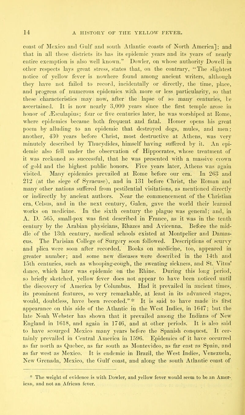 coast of Mexico and Gulf and south Atlantic coasts of North America]; and that in all these districts its has its epidemic years and its years of nearly entire exemption is also well known. Dowler, on Avhose authority Dowell in other respects lays great stress, states that, on the contrary, The slightest notice of yellow fever is nowhere found among ancient writers, altliough they have not failed to record, incidentally or directly, the time, place, and progress of numerous epidemics with more or less particularity, so that these characteristics may now, after the lapse of so many centuries, be ascertained. It is now nearly 3,000 years since the first temple arose in honor of ^sculapius; four or five centuries later, he was worshiped at Rome, where epidemics became both frequent and fatal. Homer opens his great poem by alluding to an epidemic that destroyed dogs, mules, and men: another, 430 years before Christ, most destructive at Athens, was very minutely described by Tliucydides, himself having suffered by it. An epi- demic also fell under the observation of Hippocrates, whose treatment of it was reckoned so successful, that he was presented with a massive ciown of gold and the highest public honors. Five years later, Athens was again visited. Many epidemics jjrevailed at Rome before our era. In 263 and 212 (at the siege of Syracuse), and in 131 before Christ, the Roman and many other nations suffered from pestilential visitations, as mentioned directly or indirectly by ancient authors. Near the commencement of the Christian era, Celsus, and in the next century, Galen, gave the world their learnfed works on medicine. In the sixth century the plague was general; and, in A. D. 565, small-pox was first described in France, as it was in the tenth century by the Arabian physicians, Rhazes and Avicenna. Before the mid- dle of the 13th century, medical schools existed at Montpelier and Damas- cus. The Parisian College of Surgery soon followed. Descriptions of scurvy and plica were soon after recorded. Books on medicine, too, appeared in greater number; and some new diseases were described in the 14th and 15th centuries, such as whooping-cough, the sweating sickness, and St. Vitus' dance, which later was epidemic dn the Rhine. During this lor.g period, so briefly sketched, yellow fever does not appear to have been noticed until the discovery of America by Columbus. Had it prevailed in ancient times, its jirominent features, so very remarkable, at least in its advanced stages, would, doubtless, have been recorded.* It is said to have made its fil'st appearance on this side of the Atlantic in the West Indies, in 1647; but the late Noah Webster has shown that it prevailed among the Indians of New England in 1618, and again in 1746, and at other periods. It is also said to have scourged Mexico many years before the Spanish conquest. It cer- tainly prevailed in Central America in 1596. Epidemics of it have occurred as far north as Quebec, as far south as Montevideo, as far east as Spain, and as far west as Mexico. It is endemic in Brazil, the West Indies, Venezuela, New Grenada, Mexico, the Gulf coast, and along the south Atlantic coast of * The weight of evidence is with Dowler, and yellow fever would seem to be an Amer- ican, and not an African fever.