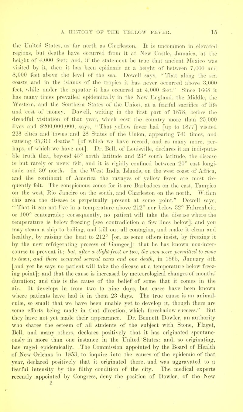 tlie United States, as far north as Clmrlcston. It is nncommon in elevntcfl regions, but deaths have occurred from it at New Castle, Jamaica, at tiie height of 4,000 feet; and, if the statement be true that ancient Mexico was visited by it, then it has been epidemic at a height of between 7,000 and 8,000 feet above the level of the sea. Dowell says,  Tiiat along the sea coasts and in the islands of the troi>ics it has never occun-ed above 3,000 feet, while under the equator it has occurred at 4,000 feet. (Since 1668 it has many times prevailed epidemically in the New England, the JMiddle, the Western, and tlie Southern States of the Union, at a fearful sacrifice of life and cost of money. Dowell, writing in the first part of 1878, before the dreadful visitation of that year, which cost the country more than 25,000 lives and $200,000,000, says, That yellow fever had [up to 1877] visited 228 cities and towns and 28 States of the Union, appearing 741 times, and causing 65,311 deaths [of which we have record, and as many more, per- haps, of which we have not]. Dr. Bell, of Louisville, declares it an indisputa- ble truth that, beyond 45° north latitude and 23° south latitude, the disease is but rarely or never felt, and it is rigidly confined between 20° east longi- tude and 30' north. In the West India Islands, on the west coast of Africa, and the continent of America the ravages of yellow fever are most fre- quently felt. The conspicuous zones for it are Barbadoes on the east, Tampico on the west, Bio Janeiro on the south, and Charleston on the north. Within this area the disease is perpetually present at some {)oint. Dowell says,  That it can not live in a temperature above 212° nor below 32° Fahrenheit, or 100° centegrade; consequently, no patient will take the disease where the temperature is below freezing [see contradiction a few lines below], and you ma}'' steam a ship to boiling, and kill out all contagion, and make it clean and health}^ by raising the heat to 212° [or, as some others insist, by freezing it by the new refrigerating process of Gamgee]; that he has known non-inter- course to prevent it; but, after a slight frost or two, the men. were permitted to come to toicn, and there occurred several cases and. one death, in 1865, January 5th [and yet he says no patient will take the disease at a temperature below freez- ing point]; and that the cause is increased by meteorological changes of months' duration; and this is the cause of the belief of some that it comes in the air. It develops in from two to nine days, but cases have been known where patients have had it in them 23 days. The true cause is an animal- culte, so small that we have been unable yet to develop it, though there are some efforts being made in that direction, which foreshadow success. But they have not yet made their appearance. Dr. Bennett Dowlcr, an authority who shares the esteem of all students of the subject with Stone, Flaget, Bell, and many others, declares positively that it has originated spontane- ously in more than one instance in the United States: and, so originating, has raged epidemically. The Commission appointed by the Board of Health of New Orleans in 1853, to inquire into the causes of the epidemic of that year, declared positively that it originated there, and was aggravated to a fearful intensity by the filthy condition of the city. The medical experts recently appointed by Congress, deny the position of Dowler, of the New 2