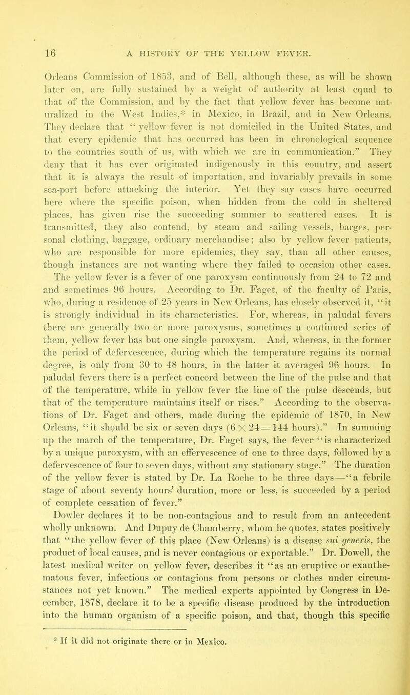 Orleans Commission of 1853, and of Bell, although these, as ■v\ill be shown later on, are fully sustained by a weight of authority at least equal to that of the Commission, and by the fact that yellow fever has become nat- uralized in the West Indies,* in Mexico, in Brazil, and in New Orleans. They declare that  yellow fever is not domiciled in the United States, and that every epidemic that has occurred has been in chronological sequence to the countries south of us, with which we are in communication. They deny that it has ever originated indigenously in this country, and assert that it is always the result of importation, and invariably prevails in some sea-port before attacking the interior. Yet they say cases have occurred here where the specific poison, when hidden from the cold in sheltered places, has given rise the succeeding summer to scattered cases. It is transmitted, they also contend, by steam and sailing vessels, barges, per- sonal clothing, baggage, ordinary merchandise; also by yellow fever patients, who are responsible for more epidemics, they say, than all other causes, though instances are not wanting where they failed to occasion other cases. The yellow fever is a fever of one paroxysm continuoush' from 24 to 72 and and sometimes 96 hours. According to Dr. Faget, of the faculty of Paris, V>'ho, during a residence of 2b years in NeAV Orleans, has closely observed it, it is strongly individual in its characteristics. For, whereas, in paludal fevers there are generally two or more paroxysms, sometimes a continued series of them, j^ellow fever has but one single parox3'sra. And, whereas, in the former the period of defervescence, during which the temperature regains its normal degree, is only from 30 to 48 hours, in the latter it averaged 96 hours. In 2)aludal fevers there is a perfect concord between the line of the pulse and that of tlie temperature, while in yellow fever the line of the jiulse descends, but that of the temperature maintains itself or rises. According to the observa- tions of Dr. Faget and othere, made during the epidemic of 1870, in New Orleans, it should be six or seven days (6 X 24 = 144 hours). In summing up the march of the temperature. Dr. Faget says, the fever is characterized by a unique paroxysm, with an effervescence of one to three days, followed by a defervescence of four to seven days, without any stationary stage. The duration of the yellow fever is stated by Dr. La Roche to be three days—a febrile stage of about seventy hours' duration, more or less, is succeeded by a period of complete cessation of fever. Dowler declares it to be non-contagious and to result fi-om an antecedent Avholly unknown. And Dupuy de Chamberry, whom he quotes, states positively that the yellow fever of this place (New Orleans) is a disease sui r/eneris, the product of local cavises, find is never contagious or exportable. Dr. Dowell, the latest medical writer on yellow fever, describes it as an eruptive or exanthe- matous fever, infectious or contagious from persons or clothes under circum- stances not yet known. The medical experts appointed by Congress in De- cember, 1878, declare it to be a specific disease produced by the introduction into the human organism of a specific poison, and that, though this specific If it did not originate there or in Mexico.