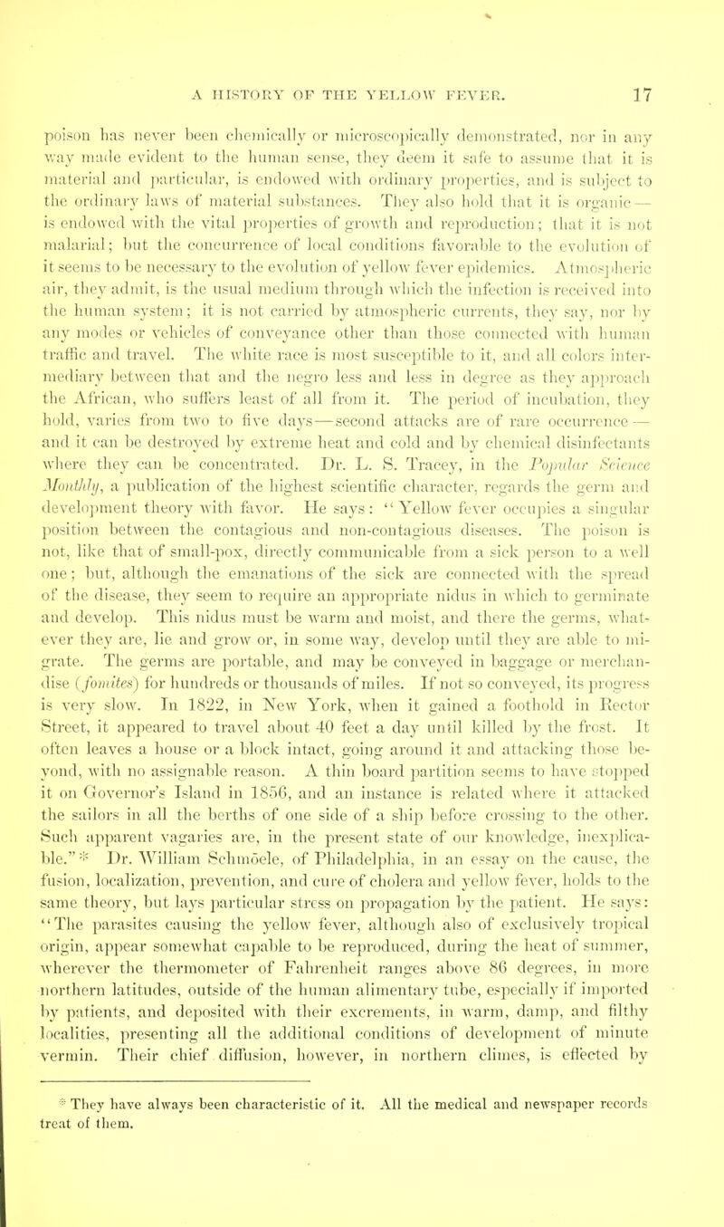 poison has never been chonically or nilcrosco])ical]y (lenionstratecl, nor in any way made evident to the liiunan sense, tliey deem it safe to assume tliat it is material and particuhir, is endowed with ordinary properties, and is subject to the ordinary hnvs of material substances. They also hold that it is orp-anic — is endowed with the vital ])roj)erties of growth and reproduction; tliat it is not Tiialarial; but the concurrence of local conditions favorable to the evolution of it seems to be necessary to the evolution of yellow fever epidemics. Atmosj)heric air, they admit, is the usual me(jium through ^vhich the infection is received into the human system; it is not carried by atmospheric currents, they say, nor by any modes or vehicles of conveyance other than those coiniected witli human traffic and travel. The white race is most susceptible to it, and all colors inter- mediary between that and the negro less and less in degree as the}' approach the African, who suffers least of all from it. The period of incubation, tiiey hold, varies from two to five days—second attacks are of rare occurrence — and it can be destroyed by extreme heat and cold and by chemical disinfectants where they can be concentrated. Dr. L. S. Tracey, in the Popular Sclcitre Montldy, a publication of the highest scientific character, regards the germ and develo])ment theory with favor. He says: Yellow fever occujiies a singular positi(m between the contagious and non-coutagious diseases. The poison is not, like that of small-pox, directly communicable from a sick person to a well one; but, although the emanations of the sick are connected with the spread of the disease, they seem to require an appropriate nidus in which to germinate and develop. This nidus must be warm and moist, and there the germs, what- ever they are, lie and grow or, in some way, develop luitil they are able to mi- grate. The germs are poi'table, and may be conveyed in l^aggage or merchan- dise {fom'de-i) for hundreds or thousands of miles. If not so conveyed, its progi'ess is very slow. In 1822, in New York, when it gained a foothold in Rector Street, it appeared to travel aljout 40 feet a day until killed l)y tlie frost. It often leaves a house or a block intact, going around it and attacking those be- yond, with no assignable reason. A thin board partition seems to have stopped it on Governor's Island in 1856, and an instance is related where it attacked the sailors in all the berths of one side of a shij:) before crossing to the other. Such apparent vagaries are, in the present state of our knoAvledge, inexplica- ble. * Dr. William Schmoele, of Philadelphia, in an essay on the cause, the fusion, localization, prevention, and cure of cholera and yellow fever, holds to the same theory, but lays particular stress on propagation by the patient. He says: The parasites causing the j^ellow fever, although also of exclusively tropical origin, appear somewhat capable to be reproduced, during the heat of summer, wherever the thermometer of Fahrenheit ranges above 86 degrees, in more northern latitudes, outside of the human alimentary tube, especially if impoi'ted by patients, and deposited with their excrements, in warm, damp, and filthy localities, presenting all the additional conditions of development of minute vermin. Their chief diffusion, however, in northern climes, is efiected by * They have always been characteristic of it. All the medical and ne'W!3paper records treat of them.