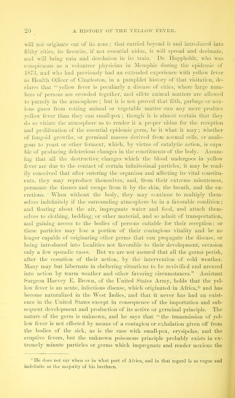 ■will not originate out of its zone; that cai-ried beyond it and introduced into filthy cities, its favorite, if not essential nidus, it will spread and decimate, and will bring ruin and desolation in its train. Dr. Hapi)holdt, who was conspicuous as a volunteer jjhysician in Memphis during the epidemic of 1873, and who had previously had an extended experience with yellow fever as Health Officer of Charleston, in a pamphlet historj' of that visitation, de- clares that yellow fever is peculiarly a disease of cities, where large num- bers of persons are crowded together, and effete animal matters arc allowed to putrefy in the atmosphere; but it is not proved that filth, garbage or nox- ious gases from rotthig animal or vegetable matter can any more produce yellow fever than they can small-pox; though it is almost certain that they do so vitiate the atmosphere as to render it a proper nidus for the reception and proliferation of the essential epidemic germ, be it what it may; whether of fungoid growths, or germinal masses derived from normal cells, or analo- gous to yeast or other ferment, which, by virtue of catalytic action, is capa- ble of producing deleterious changes in the constituents of the body. Assum- ing that all the destructive changes which the blood undergoes in yellow fever are due to the contact of certain infinitesimal j^articles, it may be read- ily conceived that after entering the organism and affecting its vital constitu- ents, they may reproduce themselves, and, from their extreme minuteness, permeate the tissues and escape from it by the skin, the breath, and the ex- cretions. When without the body, they may continue to multiply them- selves indefinitely if the surrounding atmosphere be in a favorable condition; and floating about the air, impregnate water and food, and attach them- selves to clothing, bedding, or other material, and so admit of trans23ortation, and gaining access to the bodies of j^ersons suitable for their reception; or these particles may lose a portion of their contagious vitality and be no longer capable of originating other germs that can propagate the disease, or being introduced into localities not favorable to their develoj^ment, occasion only a few sj)oradic cases. But ^\•e are not assured that all the germs perish, after the cessation of their action, by the intervention of cold weather. Many may but hibernate in sheltering situations to be revivified and aroused into action by warm weather and other favoring circumstances. Assistant Surgeon Harvey E. Brown, of the United States Army, holds that the yel- low fever is an acute, infectious disease, which originated in Africa,* and has become naturalized in the West Indies, and that it never has had an exist- ence in the United States except in consequence of the importation and sub- sequent development and production of its active or germinal principle. The nature of the germ is unknown, and he says that the transmission of yel- low fever is not eflTected by means of a contagion or exhalation given off from the bodies of the sick, as is the case with small-pox, erysipelas, and the eruptive fevers, but the unknown poisonous principle probably exists in ex- tremely minute particles or germs which impregnate and render noxious the *He does not say when or in wliat part of Afiica, and in that regard is as vague and indefinite as the majority of liis brethren.