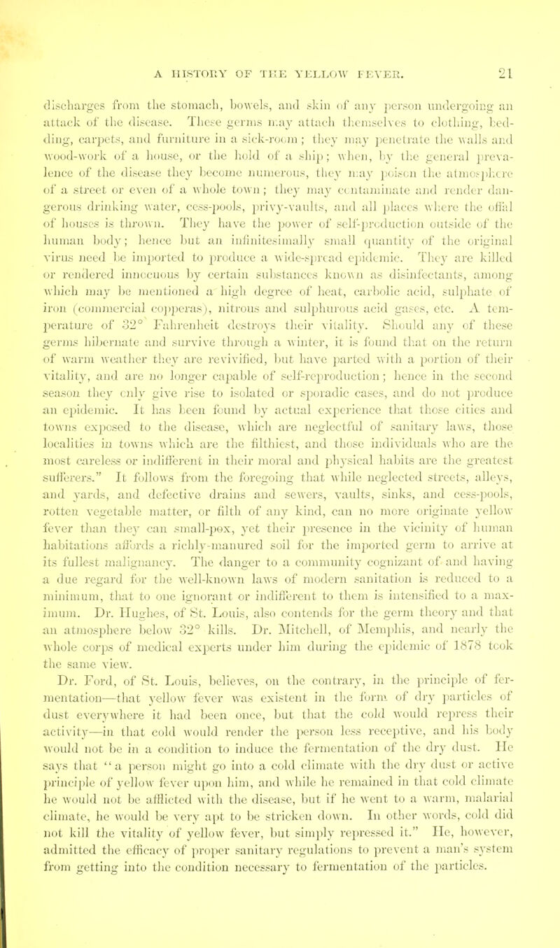 discharges from the stomach, bowels, ami skin of any jicrson undergoing an attack of the disease. Tlicse germs ii.ay attach themselves to clothing, bed- ding, carpets, and furniture in a sick-room ; they may penetrate the ■walls and M ood-work of a house, or the liokl of a ship; when, by the general })reva- lence of the disease they become numerous, they may poison the a(mo^pl;cre of a street or even of a whole town; they inay ccntaminatc and render dan- gerous drinking water, cess-pools, privy-vaults, and all places where the ofiiil of houses is thr(.)wn. They have tlie power of self-production outside of the luunau body; hence but an infinitesimally small quantity of the original virus need be imported to produce a Avide-si)read epidemic, lliey are killed i>r rendered innocuous by certain substances known as disinfectants, among wliich may be mentioned a high degree of heat, carbolic acid, sul[)hate of iron (commercial cojjijeras), nitrous and sulphurous acid gases, cte. A tem- perature of 32° Fahrenheit destroys their vitality. Should any of these germs hil)ernate and survive through a winter, it is f(jund that on the return of warm wejither they are revivified, Init have parted with a portion of their vitality, and are no longer capable of self-rejiroduction; hence in the second season they only give rise to isolated or sporadic cases, and do not produce an epidemic. It has been found by actual experience that those cities and towns exposed to the disease, which are neglectful of sanitary laws, those localities in towns which are the filthiest, and those individuals who are the most Ciireles.s or indifferent in their moral and physical habits are the greatest sufferers. It follows from the foregoing that while neglected streets, alleys, and yards, and defective drains and sewers, vaults, sinks, and cess-pools, rotten vegetable matter, or filth of any kind, can no more originate yellow fever than they can .small-pox, yet their presence in the vicinity of human habitations affords a richly-manured soil for the imported germ to arrive at its fullest malignancy. The danger to a community cognizant of and having a due regard for the well-Icnown laws of modern sanitation Ls reduced to a minimum, that to one ignorant or indifferent to them is intensified to a max- inmm. Dr. Hughes, of St. Louis, also contends for the germ theory and that an atmosphere below 32° kills. Dr. Mitchell, of Memphis, and nearly the whole corps of medical experts under him during the epidemic of 1878 took the same view. Dr. Ford, of St. Louis, believes, on the contrary, iii the principle of fer- mentation—that yellow fever was existent in the form, of dry particles of dust everywhere it had been once, but that the cold would repress their activity—in that cold would render the j)erson less receptive, and his body would not be in a condition to induce the fermentation of the dry dust. He says that a person might go into a cold climate with the dry dust or active principle of yellow fever upon him, and while he remained in that cold climate he would not be afflicted with the disease, but if he went to a warm, malarial climate, he would be very apt to be stricken down. In other words, cold did not kill the vitality of yellow fever, but simply repressed it. He, however, admitted the efficacy of proper sanitary regulations to prevent a man's system from getting into the condition necessary to fermentation of the particles.