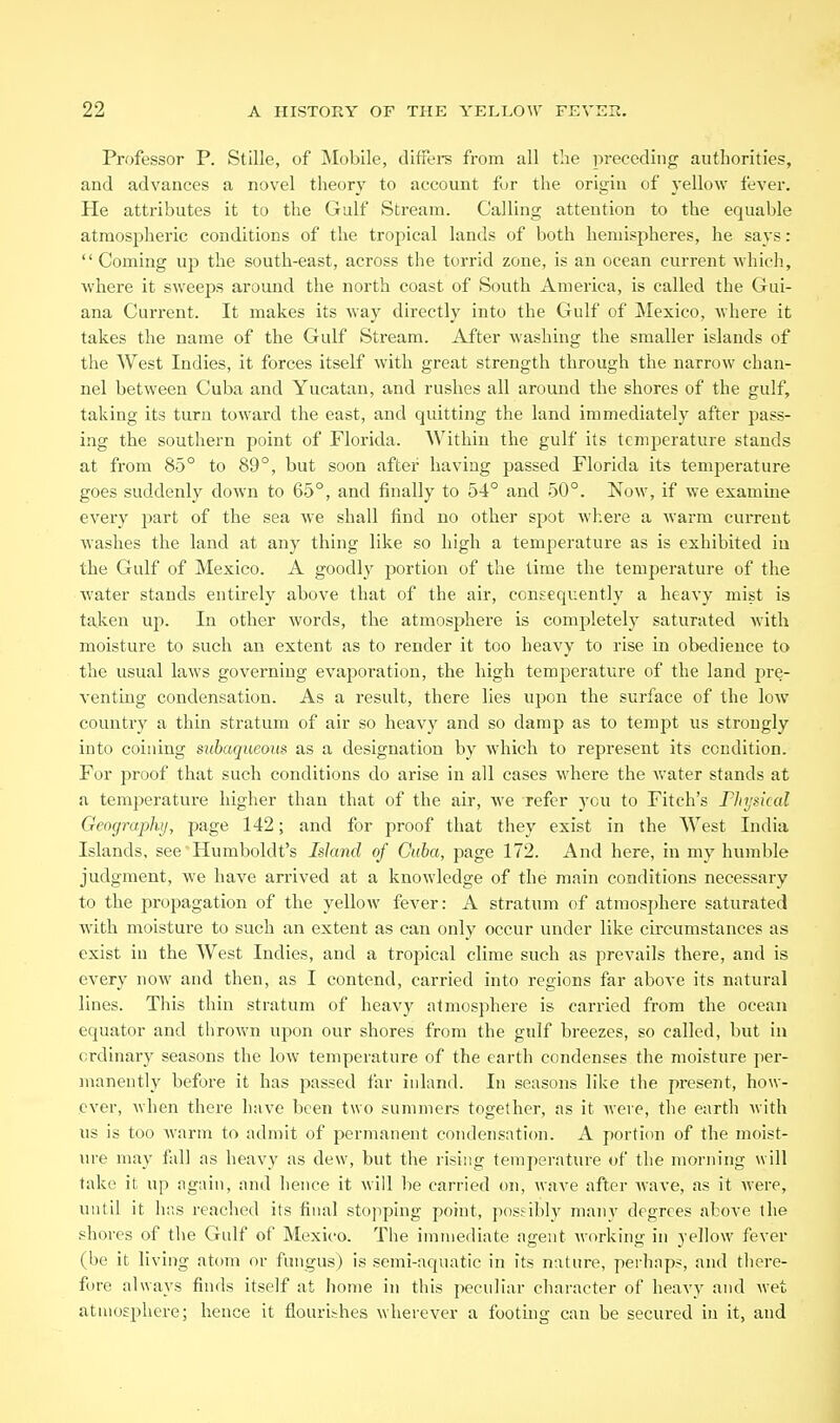 Professor P. StiUe, of Mobile, diffei-s from all the preceding authorities, and advances a novel theory to account fur the origin of yellow fever. He attributes it to the Gulf Stream. Calling attention to the equable atmospheric conditions of the tropical lands of both hemispheres, he says:  Coming up the south-east, across the torrid zone, is an ocean current which, where it sweeps around the north coast of South America, is called the Gui- ana Current. It makes its way directly into the Gulf of Mexico, where it takes the name of the Gulf Stream. After washing the smaller islands of the West Indies, it forces itself with great strength through the narrow chan- nel between Cuba and Yucatan, and rushes all around the shores of the gulf, taking its turn toward the east, and quitting the land immediately after pass- ing the southern point of Florida. Within the gulf its temperature stands at from 85° to 89°, but soon after having passed Florida its temperature goes suddenly down to 65°, and finally to 54° and 50°. Now, if we examine every part of the sea we shall find no other spot where a warm current washes the land at any thing like so high a temperature as is exhibited iu the Gulf of Mexico. A goodly portion of the time the temperature of the water stands entirely above that of the air, consequently a heavy mist is taken up. In other words, the atmosphere is completely saturated with moisture to such an extent as to render it too heavy to rise in obedience to the usual laws governing evaporation, the high temperature of the land pre- venting condensation. As a result, there lies upon the surface of the low country a thin stratum of air so heavy and so damp as to tempt us strongly into coining subaqueous as a designation by which to represent its condition. For proof that such conditions do arise in all cases where the water stands at a temperature higher than that of the air, we refer you to Fitch's F]iysical Geographij, page 142; and for proof that they exist in the West India Islands, see'Humboldt's Island of Cuba, page 172. And here, in my humble judgment, we have arrived at a knowledge of the main conditions necessary to the propagation of the yellow fever: A stratum of atmosphere saturated with moisture to such an extent as can only occur under like circumstances as exist in the AVest Indies, and a tropical clime such as prevails there, and is every now and then, as I contend, carried into regions far above its natural lines. This thin stratum of heavy atmosphere is carried from the ocean equator and thrown upon our shores from the gulf breezes, so called, but in ordinary seasons the low temperature of the earth condenses the moisture per- manently before it has passed far inland. In seasons like the present, how- ever, when there have been two summers together, as it were, the earth with us is too warm to admit of permanent condensation. A portion of the moist- lu-e may fall as heavy as dew, but the I'ising temperature of the morning will take it up again, and hence it will be carried on, wave after Avave, as it were, until it has reached its final stopping point, possibly many degrees above the shores of the Gulf of Mexico. The immediate agent Avorking in yellow fever (be it living atom or fungus) is semi-aquatic in its nature, perhaps, and there- fore always finds itself at home in this peculiar character of heavy and wet atmosphere; hence it flourishes wherever a footing can be secured in it, and