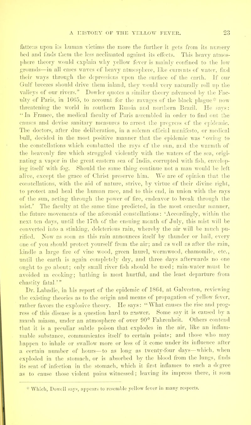 fattens upnn iis liiiniaii victims the more the furtlier it gets from its luirsery hed and fiids t'aem the less acclimated against its efll'cts. This heavy atinos- l)hcre theory would cxphiiu why yellow fever is mainly confined to the low grounds—in all cases waves of heavy atnicsphcre, like cuircnls of water, find their ways through the depressions upon the sui-f;ice of the carlli. If our Gulf breezes should drive them inland, they would very naturally I'oll uj) the valleys of our rivers. Dowlcr quotes a similar theory advanced hy the Fac- ulty of Paris, in 1G(J5, to account for the ravages of the black plague'- now threatening the world in southern Eussia and norlliern Brazil. He savs: In France, the medical faculty of Paris assembled in order to find out the causes and devise sanitary measures to arrest the progress of the e])idoniic. The doctors, after due deliberation, in a solemn official manifesto, or medical l>ull, decided in the most positive manner that the epidemic was 'owing to the constellations which comliatted the rays cf the sun, and tlie warmth of the lieavenly fire which struggled violently with the waters of the sea, origi- nating a vapor in the great eastern sea of India, corrupted with fish, envelop- ing itself with fog. Should the same thing continue not a man would be left alive, except the grace of Christ preserve him. AVe are of opinion that the constellations, with the aid of nature, strive, by virtue of tlieir divine right, to protect and heal the hunuui race, and to this end, in union with the rays of the sun, acting through the jiower of fire, endeavor to break through the inist.' The faculty at the same time joredicted, in the most oracular manner, the future movements of the aforesaid constellations: 'Accordingly, Avithin the next ten days, until the 17th of the ensuing month of July, this mist will be converted into a stinking, deleterious rain, whereby the air will be much pu- rified. Now as soon as this rain announces itself by thunder or hail, every one of you should protect yourself from the air; and rs well as after the rain, kindle a large fire of vine wood, green laurel, wormwood, chamomile, etc., until the earth is again completely dry, and three days afterwards no one ought to go about; only small river fish should be used; rain-water must be avoided in cooking; bathing is most hurtful, and the least departure from chastity fi.ital ' Dr. Labadie, in his report of the epidemic of 1864, at Galveston, reviewing the existing theories as to the origin and means of propagation of yellow fever, rather favors the explosive theory. He says: What causes the rise and prog- ress of this disease is a question hard to answer. Some say it is caused hy a mai-sh miasm, under an atmosphere of over 90° Faiireidieit. Others contend that it is a pectdiar sul)tle poison that explodes in the air, like an inflam- mable substance, communicates itself to certain points; and those who may hajiiien to inhale or swallow more or less of it come under its influence after a certain number of hours—to as long as twenty-four days—which, Avhen exploded in the stomach, or is absorbed by the blood from the lungs, finds its seat of infection in the stomach, which it first inflames to such a degree as to cause those vi(.)lent pains witnessed ; leaving its impress there, it soon * Which, Dowcll says, appears to resemble yellow fever in many respects.