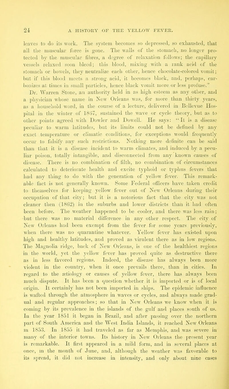 leaves to do its work. The system becomes so depressed, so exhausted, that all the muscular force is gone. The walls of the stomach, no longer pro- tected bj the muscular fibres, a degree of relaxation follows; the capillary- vessels relaxed soon bleed; this blood, mixing with a rank acid of the stomach or bowels, they neutralize each other, hence chocolate-colored vomit; but if this blood meets a strong acid, it becomes black, and, perhaps, car- bonizes at times in small particles, hence black vomit more or less profuse. Dr. \Varren Stone, an authority held in as high esteem as any other, and a physician whose name in New Orleans was, for more than thiity years, as a houseliold word, in the course of a lecture, delivered in Bellevue Hos- pital in the winter of 1867, sustained the wave or cycle tlieory, but as to other points agreed with Dowler and Dowell. He says: It is a disease peculiar to warm latitudes, but its limits could not be defined by any exact temperature or climatic conditions, for exceptions would frequently occur to falsify any such restrictions. Nothing more definite can be said than that it is a disease incident to warm climates, and induced by a pecu- liar poison, totally intangible, and disconnected from any known causes of disease. There is no combination of filth, no combination of circumstances calculated to deteriorate healtli and excite typhoid or typhus fevers that had any thing to do with the generation of yellow fever. This remark- able fact is not generally known. Some Federal oflicers have taken credit to themselves for keeping yellow fever out of New Oideans during their occupation of tliat city; but it is a notorious fact that the city was not cleaner then (1862) in the suburbs aud lower districts than it had often been before. The weather happened to be cooler, and there was less rain; -but there was no material difference in any other respect. The city of New Oi-leans had been exempt from the fever for some j^ears previously, when there was no quarantine whatever. Yellow fever has existed upon high and healthy latitudes, and proved as virulent there as in low regions. The Magnolia ridge, back of New Orleans, is one of the healthiest regions in the world, yet the yellow fever has proved quite as destructive there as in less favored regions. Indeed, the disease has always been more violent in the country', when it once j^revails there, than in cities. In regard to the ietiology or causes of yellow fever, there has always been much dispute. It has been a question whether it is imported or is of local origin. It certainly has not been imported in ships. The epidemic influence is wafted through the atmosphere in waves or cycles, and always made grad- ual and regular ajiproaches; so that in New Orleans we know when it is coming by its prevalence in the islands of the gulf and places south of us. In the year 1851 it began in Brazil, and after passing over the northern part of South America and the West India Islands, it reached New Orleans ni 1853. In 1855 it had traveled as far as Memphis, and was severe in many of the interior towns. Its history in New Orleans the present year is remarkable. It first appeared in a mild form, and in several places at once, in the month of June, and, although the weather was favorable to its spread, it did not increase in intensity, and only about nine cases