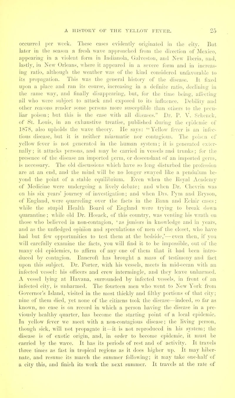 occurred per week. These cases evidently oriL^inated in the city. But later in the season a fresh wave approached Iroin the direction of i\Iexico, appearing in a violent form in Indianola, Galveston, and New Iberia, and, lastly, iu New Orleans, where it appeared in a severe form and in increas- ing ratio, although the weather was of the kind considered unfavorahle to its propagation. This was the general history of the disease. It fixed upon a place and ran its course, increasing in a definite ratio, declining in the same way, and finally disappearing, but, lor the time boing, aflecting all who were subject to attack and exposed to its influence. Debility and other reasons render some persons more susceptible than otliers to the pecu- liar poison; but this is the case with all diteases. Dr. P. V. .Schenck, of St. Louis, in an exhaustive treatise, published during the epidemic of 1(S78, also upholds the wave theory. He says: Yellow' fever is an infec- tious disease, but it is neither miasmatic iior contagious. The poisen of yellow fever is not generated in the human system; it is generated exter- nally; it attacks persons, and may be carried in vessels and trunks; lor tb.e presence of the disease an imported germ, or descendant f)f an imported germ, is necessary. The old discussions which have so long disturbed the profession are at an end, and the mind will lie no longer swayed like a pendulum be- yond the point of a stable equilibrium. Even when the Eoyal Academy of ]\Iedicine were undergoing a lively debate; and when Dr. Chevrin was on his six years' journey of investigation; and when Drs. Pym and Bryson, of England,were quarreling over the facts in the Bann and Eclair cases; Avhile the stupid Health Board of England were ti-ying to break down quarantine; while old Dr. Hosack, of this country, was venting his wrath on those who believed in non-contagion, 'as juniors in knowledge and in years, and as the unfledged opinion and speculations of men of the closet, who have had but few ojsportunities to test them at the bedside,'—even then, if you will carefully examine the facts, you will find it to be impossible, out of the many old epidemics, to affirm of any one of them that it had Ijeen intro- duced by contagion. Bancroft has brought a mass of testimony and fact upon this subject. Dr. Porter, w'ith his vessels, meets in mid-ocean with an infected vessel: his officers and crew intermingle, and they leave unharmed. A vessel lying at Havana, surrounded by infected vessels, in front of an infected city, is unharmed. The fourteen men who went to New York from Governor's Island, visited in the most thickly and filthy portions of that city; nine of them died, yet none of the citizens took the disease—indeed, so far as known, no case is on record in which a person having the disease in a pre- viously healthy quarter, has become the starting point of a local epidemic. In yell(jw fever we meet with a non-contagious disease; the living person, though sick, will not propagate it —it is not re])roduced in his system; the disease is of exotic origin, and, in order to become epidemic, it must be carried by the wave. It has its periods of rest and of activity. It travels three times as fast in tropical regions as it does higher up. It may hiber- nate, and resume its march the summer following; it may take one-half of a city this, and finish its work the next summer. It travels at the rate of