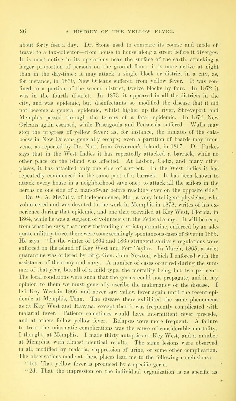 about forty feet a day. Dr. Stone used to compare its course and mode of travel to a tax-collector—from house to house along a street before it diverges. It is most active in its operations near the surface of the earth, attacking a larger proportion of persons on the ground floor; it is more active at night than in the day-time; it may attack a single block or district in a city, as, for instance, in 1870, New Orleans suffered from yellow fever. It Mas con- fined to a portion of the second district, twelve blocks by four. In 1872 it was in the fourth district. In 1873 it appeared in all the districts in the city, and was epidemic, but disinfectants so modified the disease that it did not become a general epidemic, whilst higher up the river, Shreveport and Memphis passed through the terrors of a fatal epidemic. In 1874, New Orleans again escaped, while Pascagoula and Pensacola suffered. Walls may stop the progress of yellow fever; as, for instance, the inmates of the cala- boose in New Orleans generally escape; even a partition of boards may inter- vene, as reported by Dr. Nott, from Governor's Island, in 1867. Dr. Parkes says that in the West Indies it has re]3eatedly attacked a barrack, while no other place on the island was affected. At Lisbon, Cadiz, and many other j^laces, it has attacked only one side of a street. In the West Indies it has repeatedly commenced in the same part of a barrack. It has been known to attack every house in a neighborhood save one; to attack all the sailors in the berths on one side of a man-of-war before reaching over on the opposite side. Dr. W. A. McCully, of Independence, Mo., a very intelligent physician, who volunteered and was devoted to the work in Memphis in 1878, writes of his ex- perience during that epidemic, and one that prevailed at Key West, Florida, in 1864, while he .was a surgeon of volunteers in the Federal army. It will be seen, from what he says, that notwithstanding a strict quarantine, enforced by an ade- quate military force, there were some seemingly spontaneous cases of fever in 1865. He says: In the winter of 1864 and 1865 stringent sanitary regulations were enforced on the island of Key West and Fort Taylor. In March, 1865, a strict quarantine was ordered by Brig.-Gen. John Newton, which I enforced with the assistance of the army and navy. A number of cases occurred during the sum- mer of that year, but all of a mild type, the mortality being but two per cent. The local conditions were such that the germs could not propagate, and in my opinion to them we must generally ascribe the malignancy of the disease. I left Key West in 1866, and never saw yellow fever again until the recent epi- demic at Memphis, Tenn. The disease there exhibited the same phenomena as at Key West and Havana, except that it was frequently comi:)licated with malarial fever. Patients sometimes would have intermittent fever precede, and at others follow yellow fever. Relapses were more frequent. A failure to treat the miasmatic complications was the cause of considerable mortality, I thought, at Memphis. I made thirty autopsies at Key West, and a number at Memphis, with almost identical results. The same lesions were observed in all, modified by malaria, suppression of urine, or some other complication. The observations made at these places lead me to the following conclusions:  1st. That yellow fever is produced by a specific germ. 2d. That the impression on the individual organization is as specific as
