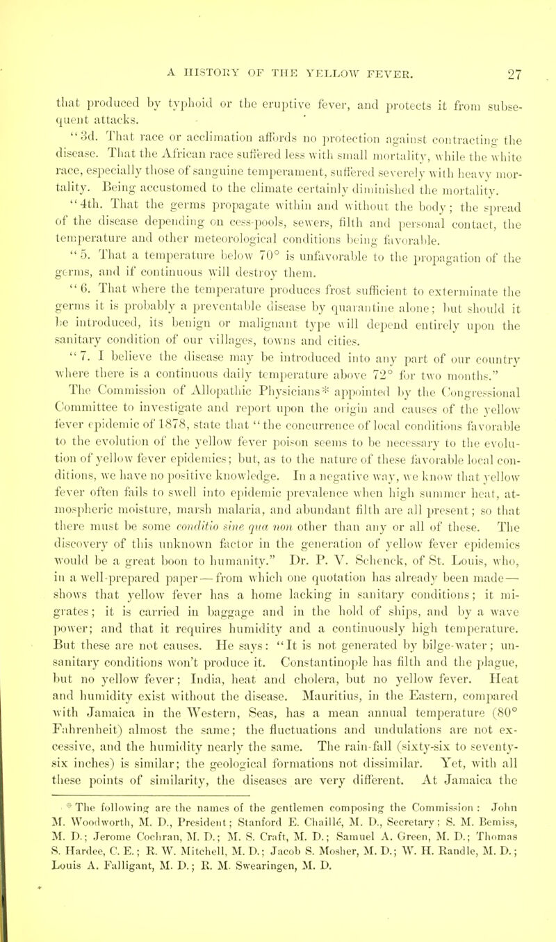 that produced by typhoid or the eruptive fever, and protects it from subse- quent attacks. 3d. That race or acclimation affi)rds no protection against contractino- the disease. Tliat the African race sutlered less with small mortality, while the white race, especially tliose of sanguine temperament, suliered severely with heavy mor- tality. Being accustomed to the climate certainly diminished the mortality. 4th. That the germs propagate within and without the bodv; the spread of the disease depending on cess-pools, sewers, filth and persfinal contact, tiie temperature and other meteorological conditions being faYi)ral)le.  5. That a temperature below 70° is unfavoraljle to the ])ropagation of the germs, and if continuous will destioy them. 6. That where the temperature produces frost suflicient to exterminate the germs it is probably a prevental)Ie disease by quarantine alone; but should it l)e intioduced, its benign or malignant type will depend entirely upon the sanitary condition of our villages, towns and cities. 7. I believe the disease may be introduced into any part of our country where there is a continuous daily temperature above 72° for two months. The Commission of x\llopatliic Pliysicians* appointed l)y the Congressional Committee to investigate and rej)ort upon the oiigin and causes of the yellow lever epidemic of 1878, state that the concurrence of local conditions favorable to the evolution of the yellow fever poison seems to be necessary to the evolu- tion of yellow fever epidemics; but, as to the nature of these favorable local con- ditions, we have no positive knowledge. In a negative way, we know that yellow fever often fails to swell into epidemic pievalence when high summer heat, at- mospheric moisture, maish malaria, and abundant filth are all i)rcsent; so that there must be some conditio sine qua mm other than any or all of these. The discovery of this unknown factor in the generation of yellow fever epidemics would be a great boon to humanity. Dr. P. V. Schenck, of St. Louis, who, in a well-prepared paper — from which one quotation has already been made— shows that 3X'llow fever has a home lacking in sanitary conditions; it mi- grates ; it is carried in baggage and in the hold of ships, and by a wave power; and that it requires humidity and a continuously high temperature. But these are not causes. He says: It is not generated by bilge-water; un- sanitary conditions won't produce it. Constantinople has filth and the plague, but no yellow fever; India, heat and cholera, but no yellow fever. Heat and humidity exist without the disease. Mauritius, in the Eastern, compared with Jamaica in the Western, Seas, has a mean annual temperature (80° Fahrenheit) almost the same; the fluctuations and undulations are not ex- cessive, and the humidity nearly the same. The rain-fall (sixty-six to seventy- six inches) is similar; the geological formations not dissimilar. Yet, with all these points of similarity, the diseases are very diflferent. At Jamaica the The following are the names of the gentlemen composing the Commission : John M. Woodworth, M. D., President; Stanford E. Chaille, M. D., Secretary; S. M. Bemiss, M. D.; .Terome Cochran, M. D.; M. S. Craft, M. D.; Samuel A. Green, M. D.; Thomas S. Hardee, C. E.; E. W. Mitchell, M. D.; Jacob S. Mosher, M. D.; W. H. Eandle, M. D.; Louis A. Fulligant, M. D.; R. M. Swearingen, M. D.