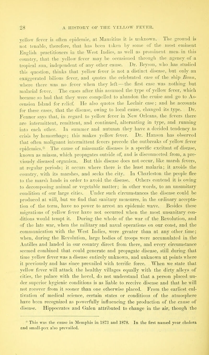 yellow fever is often epidemic, at Mauritius it is u'.ikiiown. The ground is not tenable, therefore, that has been t.iken by some of the most eminent English practitioners in the West Indies, as well as prominent men, in this country, that the yellow fever may be occasioned through the agency of a tropical sun, independent of any other cause. Dr. Bryson, who has studied this question, thinks that yellow fever is not a distinct disease, but only an exaggerated bilious fever, and quotes the celebrated case of the ship Bann, where there was no fever when they left — the first case was nothing but malarial fever. The cases after this assumed the type of yellow fever, which became so bad that they were compelled to abandon the cruise and go to As- cension Island for relief. He also quotes the Leclair case; and he accounts for these cases, that the disease, owing to local cause, changed its type. Dr. Fenner says that, in regard to yellow fever in New Orleans, the fevers there are intermittent, remittent, and continued, alternating in type, and running into each other. In summer and autumn they have a decided tendency to crisis by hemorrhage; this makes yellow fever. Dr. Hanson has observed that often malignant intermittent fevers precede the outbreaks of yellow fever epidemics.* The cause of miasmatic diseases is a specific excitant of disease, known as miasm, which propagates outside of, and is disconnected from, a pre- viously diseased organism. But this disease does not occur, like marsh fevers, at regular periods; it occurs where there is the least malaria; it avoids the country, with its marshes, and seeks the city. In Charleston the people flee to tlie marsh lands in order to avoid the disease. Others contend it is owing to decomposing animal or vegetable matter; in other words, to an unsanitary condition of our large cities. Under such circumstances the disease could be produced at will, but we find that sanitary measures, in the ordinary accepta- tion of the term, have no power to arrest an epidemic wave. Besides these migrations of yellow fever have not occurred when the most unsanitary con- ditions would tempt it. During the whole of the war of the Revolution, and of the late war, when the military and naval operations on our coast, and the communication with the West Indies, were greater than at any other time; when, during the Revolution, large bodies of troops were accumulated in the Antilles and landed in our country direct from there, and every circumstance seemed combined that could generate and propagate disease, still during that time yellow fever was a disease entirely unknown, and unknown at points where it previously and has since prevailed with terrific force. When we state that yellow fever will attack the healthy villages equally with the dirty alleys of cities, the jialace with the hovel, do not understand that a person placed un- der superior hygienic conditions is as liable to receive disease and that he will not recover from it sooner than one otherwise placed. From the earliest cul- tivation of medical science, certain states or conditions of the atmosphere have been recognized as powerfully influencing the production of the cause of disease. Hippocrates and Galen attributed to change in the air, though the  This was the cause in Memphis in 1873 and ]878. In the first named year cholera and small-pox also prevailed.