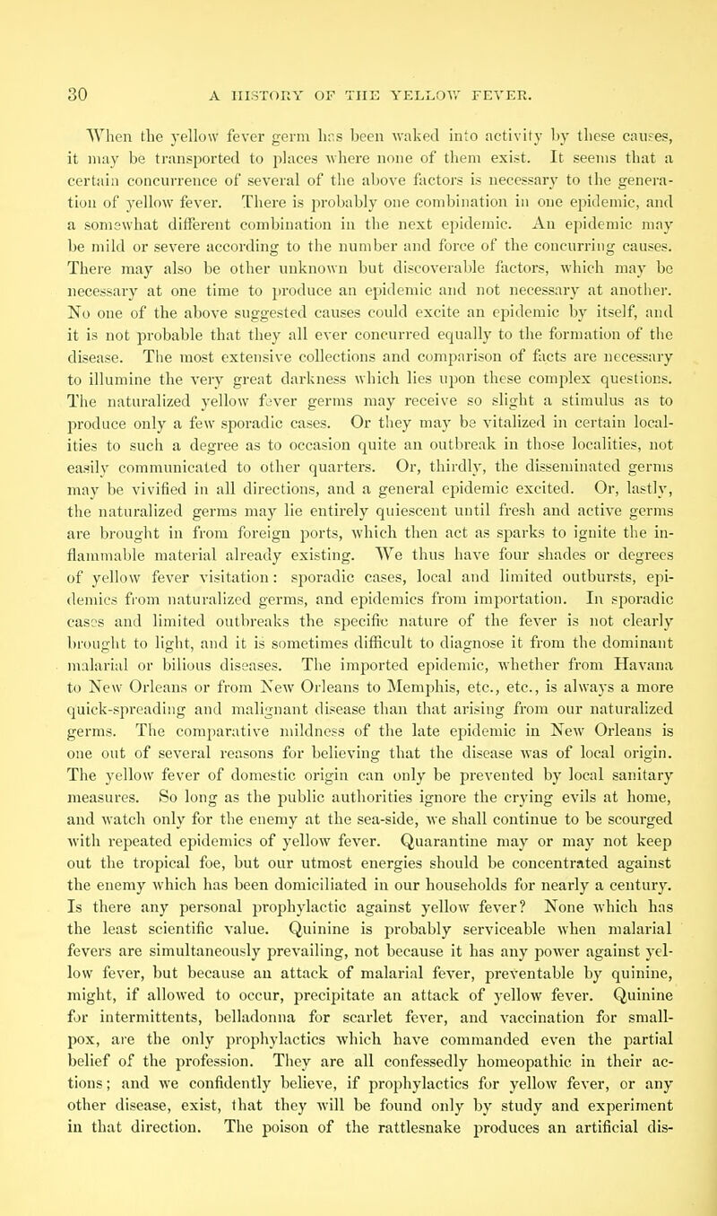 When the yellow fever germ hr.s been waked into activity by these causes, it may be transported to places where none of them exist. It seems that a certain concurrence of several of the above factors is necessary to the genera- tion of yellow fever. There is probably one combination in one epidemic, and a somewhat different combination in the next epidemic. An epidemic may be mild or severe according to the number and force of the concurring causes. There may also be other unknown but discoverable factors, which may be necessary at one time to produce an epidemic and not necessary at another. No one of the above suggested causes could excite an epidemic by itself, and it is not probable that they all ever concurred equally to the formation of the disease. The most extensive collections and comparison of facts are necessary to illumine the very great darkness which lies upon these complex questions. The naturalized yellow fever germs may receive so slight a stimulus as to produce only a few sporadic cases. Or they may be vitalized in certain local- ities to such a degree as to occasion quite an outbreak in those localities, not easily communicated to other quarters. Or, thirdly, the disseminated germs may be vivified in all directions, and a general epidemic excited. Or, lastly, the naturalized germs may lie entirely quiescent until fresh and active germs are brought in from foreign ports, which then act as sparks to ignite the in- flammable material already existing. We thus have four shades or degrees of yellow fever visitation: sporadic cases, local and limited outbursts, ejii- demics from naturalized germs, and epidemics from importation. In sporadic cases and limited outbreaks the specific nature of the fever is not clearly brought to liglit, and it is sometimes difficult to diagnose it from the dominant malarial or bilious diseases. The imported epidemic, whether from Havana to New Orleans or from New Orleans to Memj^his, etc., etc., is always a more quick-spreading and malignant disease than that arising from our naturalized germs. The comparative mildness of the late epidemic in New Orleans is one out of several reasons for believing that the disease was of local origin. The yellow fever of domestic origin can only be prevented by local sanitary measures. So long as the public authorities ignore the crying evils at home, and watch only for the enemy at the sea-side, we shall continue to be scourged with repeated epidemics of yellow fever. Quarantine may or may not keep out the tropical foe, but our utmost energies should be concentrated against the enemy which has been domiciliated in our households for nearly a century. Is there any personal prophylactic against yellow fever? None whicb has the least scientific value. Quinine is probably serviceable when malarial fevers are simultaneously prevailing, not because it has any power against yel- low fever, but because au attack of malarial fever, preventable by quinine, might, if allowed to occur, precipitate an attack of yellow fever. Quinine for intermittents, belladonna for scarlet fever, and vaccination for small- pox, are the only ^prophylactics which have commanded even the partial belief of the profession. They are all confessedly homeopathic in their ac- tions ; and Ave confidently believe, if prophylactics for yellow fever, or any other disease, exist, that they will be found only by study and experiment in that direction. The poison of the rattlesnake jiroduces an artificial dis-