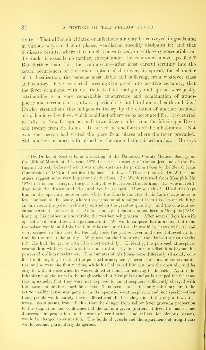 tivity. That although vitiated or infectious air may be conveyed in goods and in various ways to distant places, ventilation speedily dissipates it; and that if disease results, where it is much concentrated, or with very susceptible in- dividuals, it extends no farther, except under the conditions above specified.* But further than this, the commission—after most careful scrutiny into the actual occurrences of the first irruption of the fever, its spread, the character of its localization, the persons most liable and suffering, from whatever class and country—have converted presumptive proof into positive certainty, that the fever originated with us; that its fatal malignity and spread were justly attributable to a very remarkable concurrence and combination of atmos- pheric and terrine causes, alwa) s particulaily fatal to human health and life. Dowler strengthens this indigenous theory by the citation of another instance of epidemic yellow fever which could not otherwise be accounted f )r. It occurred in 1797, at New Design, a small town fifteen miles from the Mississijipi River and twenty from St. Louis. It carried off* one-fourth of the inhabitants. Not even one person had visited the place from places where the fever prevailed. Still another instance is furnished hy the same distinguished author. He says *Dr. Drake, of Nasliville, at a meeting of the Davidson County Medical Society, on the lotli of March, of this year, 1879, in a speecli worthy of the subject and of the dis- tinguished body before whicli it was made, sustains the position taken hy the New Orleans Commission of 1853, and fortifies it by facts as follows:  Tlie testimony of Dr. Wilkes and others suggest some very important deductions. Dr. Webb returned from Memphis [in 1878] to his home carrying the germs of yellow fever about his clothing. His wife and chil- dren took the disease and died, and yet he escaped. How was this ? His duties kept him in the open air, more or less, while the female inmates of his family were more or less confined to the house, where the germs found a lodgment from his cast-off clothing. In this room the poison evidently existed in the greatest quantity; and the constant oc- cupants were the first to suflfer. At Jackson, a gentleman who had been to Memphis [IS7S] hung up his clothes in a wardrobe, the weather being warm. After several days his wife opened the door and took tlie garments out. We would suppose that in a close, hot room the poison would multiply itself in this time until the air would be heavy with it; and so it seemed in this case, for the lady took the yellow fever and died, followed in due time by the rest of the family. Why was not the importer of the disease the first to take it ? He had the germs with him most certainly. Evidently, the poisoned atmosphere around him while cn route was too much diluted by fresh air to affect him beyond his poweis of ordinary resistance. The inmates of his house were differently situated; con- fined in-doors, they breathed the poisoned atmosphere generated in unwholesome quanti- ties, and so were the first victims, while his habits led him out into the open air, and lie only took the disease when he was confined at home ministering to the sick. Again: the inhabitants of the tents in the neighborhood of Memphis principally escaped for the same reason, namely, that they were not exposed to an atmosphere sufficiently charged with the poison to produce morbific effects. This seems to be the only solution; for, if the active malific cause was general in its operations—atmospheric, and not specific—then those people would surely have suffered and died as they did at the city a few miles away. So it seems, from all this, that the danger from yellow fever grows in proportion to the stagnation and confinement of the air in a given quarter. Infected rooms become dangerous in proportion to the want of ventilation; and cellars, for obvious reasons, would be charged to saturation. The holds of vessels und the apartments of freight cars would become particularly dangerous.