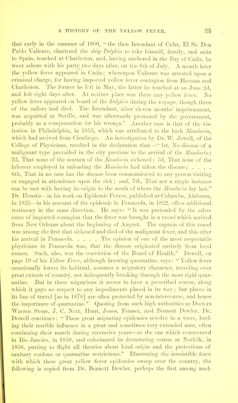 that e.irly in tlie siiinnier of 1800,  the tlien luteiidant of Cul)a, El Sr. Don Pablo Valieiite, chartered the sliip Dolphin to take himself, familj', and suite to Sixain, touched at Charleston, and, having anchored in the Bay of Cadiz, he ■vveut ashore with his party two days after, on the 8th of July. A month later the yellow fever appeared in Cadiz; whci-eupon Yaliente was arrested upon a criminal charge, for having impoited yellow fever contagion fi'om Havana and Charleston. The former he left in ]\Iay, the latter he touched at on June 2d, and left eight days after. At neither place was there any yellow fever. No yellow fever appeared on board of the Dolphin during the voyage, though three of the sailors had died. The Intendaut, after eleven months' imprisonment, was acquitted at Seville, and was afterwards promoted by the government, probably as a compensation lor his wrongs. Another case is that of the vis- itation in Philadelphia, in 1853, which was attributed to the bark Maiularin, which had arrived from Cienfuego. An investigation by Dr. W. Jewell, of the College of Physicians, resulted in the declaration that— 1st, No disease of a malignant type prevailed in the city previous to the arrival of the Mandarin; 2d, That none of the seamen of the Mandarin sickened ; 3d, That none of the laborers employed in unloading the Mumlarin had taken the disease; . . . . 6th, That in no case has the disease been coinniunicated to any person visiting or engaged iu attendance upon the sick; and, 7th, That not a single instance can be met with having its origin to the south of where the Mandarin lay last. Dr. Heustis—in his work on Ejiidemic Fevers, published at Cahawba, Alabama, in 1825—in his account of the epidemic in Pensacola, in 1822, offers additional testimony in the same direction. He .says: It was pretended by the advo- cates of imported contagion that the fever was brought in a vessel which arrived from New Orleans about the beginning of August. The captain of this vessel was among the first that sickened and died of the malignant fever, and this after his arrival in Pensacola The opinion of one of the most respectable physicians in Pensacola was, that the disease originated entirely from local causes. Such, al.«<j, was the conviction of tlie Board of Health. Dowell, on page 1.9 of his Yellow Fever, although favoring quarantine, says: Yellow fever occasionally leaves its habitual, assumes a migratory character, traveling over great extents of country, not ini'requently breaking through the most rigid quar- antine. But in these migrations it seems to have a prescribed course, along which it paj^s no respect to any impediments placed in its way; but places in its line of travel [as in 1878] are often protected bv non-intercourse, and hence the importance of quarantine. Quoting from such high authorities as Doctors Warren Stone, J. C. Nott, Hunt, Jones, Fenner, and Bennett Dowlcr, Dr. Dowell continues: These great migi-ating epidemics revolve in a wave, hurl- ing their terriljle influence in a great and sometimes very extended area, often continuing their march during successive years—as the one which coninienced in Rio Janeiro, in 1850, and culminated its devastating course at Norf ilk, in 185C), putting to flight all tlieories about local origin and the protections of sanitary cordons or quarantine restrictions. Illustrating the irresistible force with which these great yellow fever epidemics sweep over the country, the following is cojjied from Dr. Bennett Dowler, j^erhaj^s the first among med-