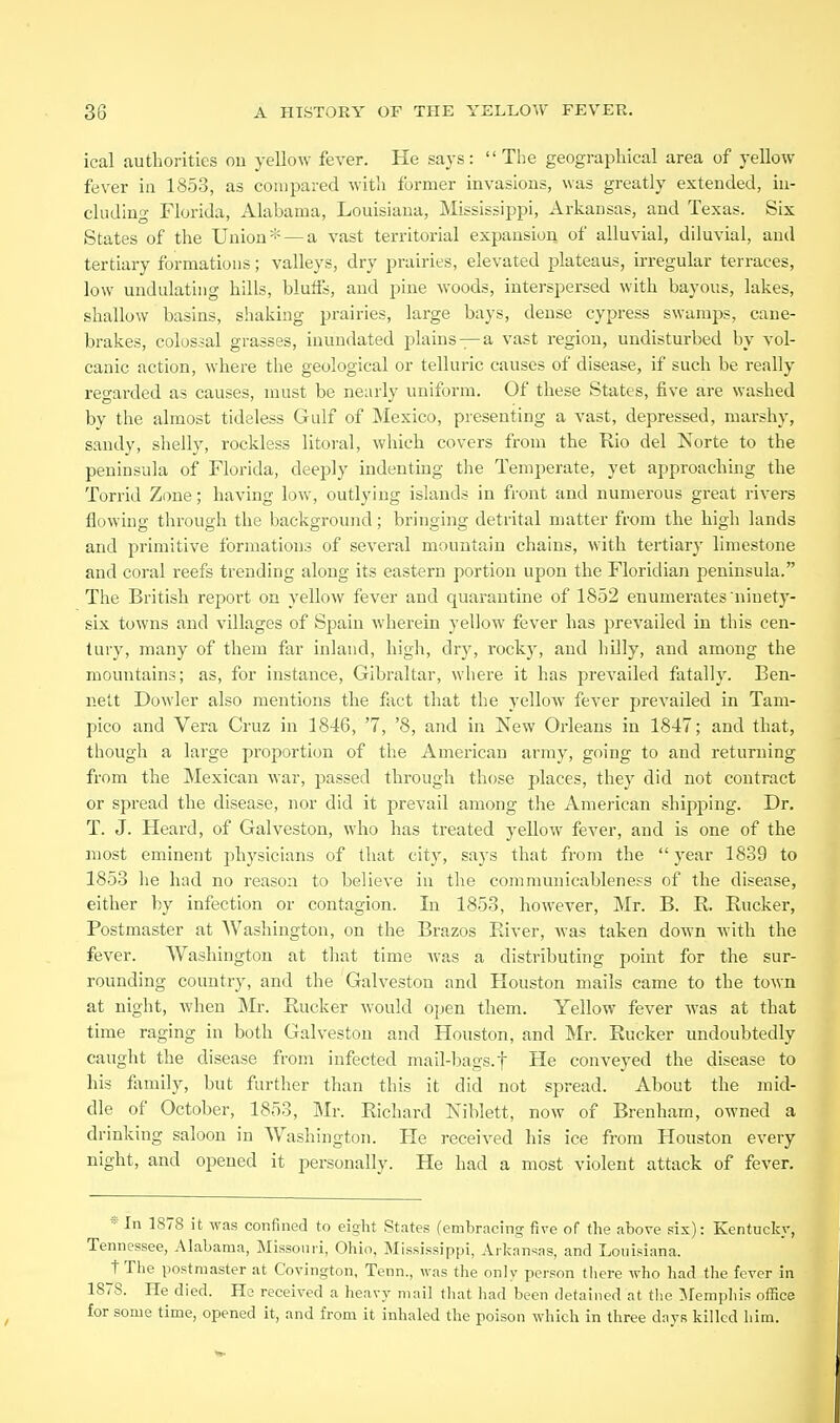 ical authorities ou yellow fever. He says: The geographical area of yellow fever ia 1853, as compared with former invasions, was greatly extended, in- cluding Florida, Alahama, Louisiana, Mississippi, Arkansas, and Texas. Six States of the Union* — a vast territorial expansion of alluvial, diluvial, and tertiary formations; valleys, dry prairies, elevated plateaus, irregular terraces, low undulating hills, bluiis, and pine woods, interspersed with bayous, lakes, shallow basins, shaking prairies, large bays, dense cypress swamjis, cane- brakes, colossal grasses, inundated plains —a vast region, undisturbed by vol- canic action, where the geological or telluric causes of disease, if such be really regarded as causes, must be nearly uniform. Of these States, five are washed by the almost tideless Gulf of Mexico, presenting a vast, depressed, marshy, sandy, shelly, rockless literal, which covers from the Rio del Norte to the peninsula of Florida, deejaly indenting the Temperate, yet approaching the Torrid Zone; having low, outlying islands in front and numerous great rivers flowing through the background; bringing detrital matter from the high lands and primitive formations of several mountain chains, with tertiary limestone and coral reefs trending along its eastern portion upon the Floridian peninsula. The British report on yellow fever and quarantine of 1852 enumerates ninety- six towns and villages of Spain wherein yellow fever has prevailed in this cen- tury, many of them far inland, high, dry, rocky, and hilly, and among the mountains; as, for instance, Gibraltar, where it has prevailed fatally. Ben- nett Dowler also mentions the fact that the yelloAV fever prevailed in Tam- pico and Vera Cruz in 1846, '7, '8, and in New Orleans in 1847; and that, though a large proportion of the American army, going to and returning from the Mexican war, passed through those places, they did not contract or spread the disease, nor did it prevail among the American shipping. Dr. T. J. Heard, of Galveston, who has treated yellow fever, and is one of the most eminent physicians of that city, says that from the  year 1839 to 1853 he had no reason to believe in the communicableness of the disease, either by infection or contagion. In 1853, however, Mr. B. E. Eucker, Postmaster at Washington, on the Brazos River, was taken down with the fever. Washington at that time was a distributing point for the sur- rounding country, and the Galveston and Houston mails came to the town at night, Avhen Mr. Eucker would open them. Yellow fever was at that time raging in both Galveston and Houston, and Mr. Eucker undoubtedly caught the disease from infected mail-bags, f He conveyed the disease to his family, but further than this it did not spread. About the mid- dle of October, 1853, Mr. Eichard Niblett, now of Brenham, owned a drinking saloon in Washington. He received his ice from Houston every night, and opened it personally. He had a most violent attack of fever. In 1878 it was confined to eight States (embracing five of the above six): Kentucky, Tennessee, Alabama, Missouri, Ohio, Mississippi, Arkansas, and Louisiana. tTlie postmaster at Covington, Tenn., was the only person there who had the fever in 1878. He died. He received a heavy mail that had been detained at the ISfemphis oflSce for some time, opened it, and from it inhaled the poison which in three days killed him.