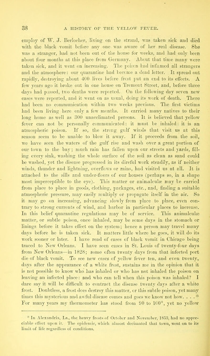 employ of W. J. Berlocher, living on the strand, was taken sick and died ■\vith the black vomit before any one was aware of her real disease. She was a stranger, had not been out of the house for weeks, and had only been about four months at this place from Germany. About that time many were taken sick, and it went on increasing. The poison had inflamed all strangers and the atmosphere: our quarantine had become a dead letter. It spread out rapidly, destroying about 400 lives before i'rcst put an end to its eflects. A few years ago it bi'oke out in one house on Tremont Street, and, before three days had p:issed, two deaths were reported. On the following day seven new cases were reported, and it went on as usual, doing its Avork of death. There had been no communication within two weeks previous. The first victims had been living here only a few months. It carried many natives to their long home as Avell as 300 unacclimated persons. It is believed that yellow fever can not be personally communicated: it must be inhaled: it is an atmospheric poison. If so, the strong gulf wir.ds that visit us at this season seem to be unable to blow it away. If it proceeds from the soil, we have seen the waters of the gulf rise and wash over a great portion of our town to the bay; much rain has fallen upon cur streets and yards, fill- ing every sink, washing the Avhole surface of the soil as clean as sand coidd be washed, yet the disease pi'ogressed in its direful work steadily, as if neither winds, thunder and lightning, overflows or rains, had visited us at all. It is attached to the sills and under-floors of our houses (perhaps so, in a shape most imperceptible to the eye). This matter or animalculse may be carried from place to place in goods, clothing, packages, etc., and, finding a suitable atmospheric pressure, may easily multiply or propagate itself in the air. So it may go on increasing, advancing slowly from place to place, even con- trary to strong currents of wind, and harbor in particular places to increase. In this belief quarantine regulations may be of service. This animalculis matter, or subtle poison, once inhaled, may be some days in the stomach or linings before it takes effect on the sj'stem; hence a person may travel many days before he is taken sick. It matters little Avhere he goes, it will do its work sooner or later. I have read of cases of black vomit in Chicago being traced to New Orleans. I have seen cases in St. Louis of twenty-four days from New Orleans—in 1828; some often twenty days from that infected port die of black vomit. To see new cases of yelloAV fever ten, and even twenty, days after the appearance of a white frost, sustains me in the opinion that it is not possible to know who has inhaled or Avho has not inhaled the poison on leaving an infected place: and who can tell when this poison Avas inhaled? I dare say it Avill be difficult to contract the disease twentA' days after a white frost. Doubtless, a frost does destroy this matter, or this subtle poison, yet many times this mysterious and awful disease comes and goes Ave know not how. ... * For many years my thermometer has stood from 90 to 100°, j et no yellow * In Alexandria, La., the lieavy frosts of October and November, 1853, had no appre- ciable effect upon it. The epidemic, wluch almost decimated that town, went on to its limit of life regaidlcs.s of conditions.