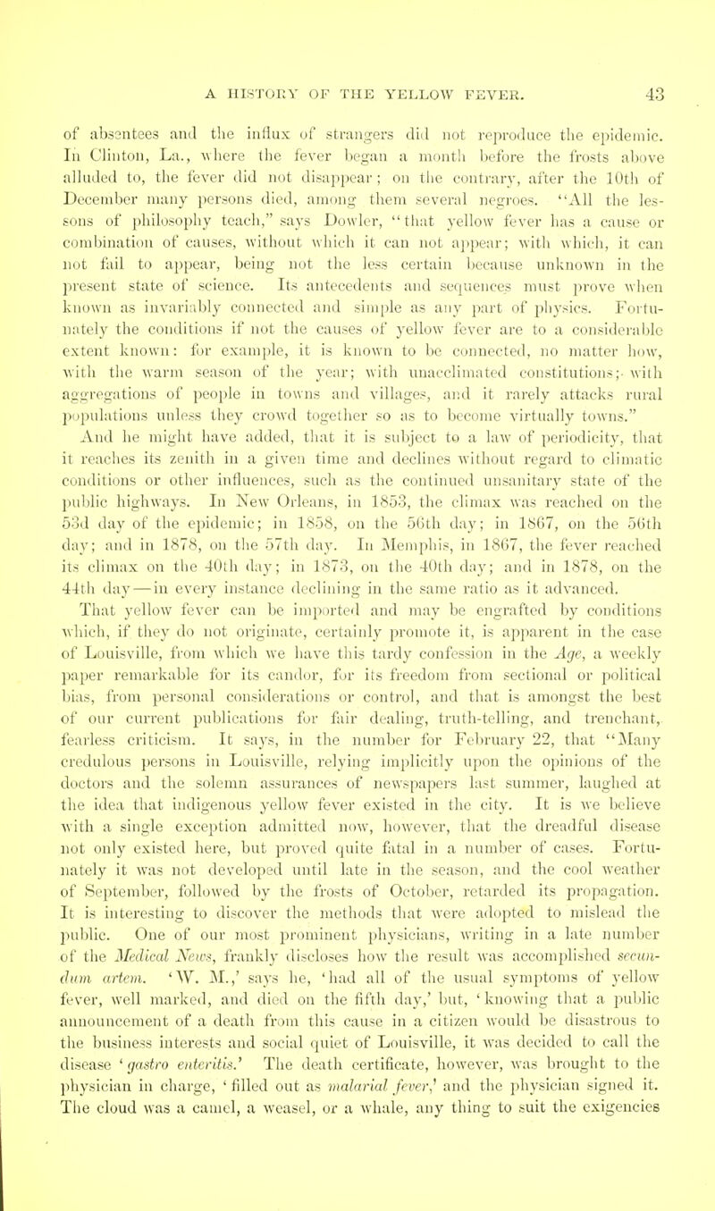 of absentees and the influx of strangers did not reproduce the epidemic. In Clinton, La., Avhere the fever began a montli before the frosts above alluded to, the fever did not disappear ; on tlie contrary, after the lOtli of December many persons died, among them several negroes. All the les- sons of philosopliy teach, says Dowler,  tiiat yellow fever has a cause or combination of causes, without which it can not a])pear; witli which, it can not fail to appear, being not tlie less certain because unknown in the present state of science. Its antecedents and sequences must prove when known as invariably connected and simple as any part of pliysics. Fortu- nately the conditions if not the causes of yellow fever are to a considerable extent known: for example, it is known to be connected, no matter liow, with the warm season of tlie year; with uuacclimated constitution?;- with aggregations of people in towns and villages, and it rarely attacks rural populations unless they crowd together so as to become virtually towns. And he might have added, tliat it is subject to a law of periodicity, tliat it reaches its zenith in a given time and declines without regard to climatic conditions or other influences, such as the continued unsanitary state of the public highways. In New Orleans, in 1853, the climax was reached on the 53d day of the epidemic; in 1858, on the 5Gth day; in 1867, on the 56th day; and in 1878, on the 57th day. In INIemphis, in 1867, the fever reached its climax on the 40lh day; in 1873, on the 40th day; and in 1878, on the 44th day — in every instance declining in the same ratio as it advanced. That yellow fever can be imported and may be engrafted by conditions which, if they do not originate, certainly promote it, is apparent in the case of Louisville, from which we have this tardy confession in the Age, a weekly paper remarkable for its candor, for its freedom from sectional or political bias, from personal considerations or control, and that is amongst the best of our current publications for fair dealing, truth-telling, and trenchant, fearless criticism. It says, in the number for February 22, that Many credulous persons in Louisville, relying implicitly upon the opinions of the doctors and the solemn assurances of newspapers last summer, laughed at the idea that indigenous yellow fever existed in the city. It is we believe with a single excej)tion admitted now, however, that the dreadful disease not only existed here, but proved quite fatal in a number of cases. Fortu- nately it was not developed until late in the season, and the cool weather of September, followed by the frosts of October, retarded its propagation. It is hiteresting to discover the methods that were adopted to mislead the j'jublic. One of our most prominent physicians, writing in a late number of the Medical Xews, frankly discloses how the result was accomplished secun- dum artcm. 'W. M.,' says he, 'had all of the usual symptoms of yellow fever, well marked, and died on the fifth day,' but, 'knowing that a puljlic announcement of a death from this cause in a citizen would be disastrous to the business interests and social quiet of Louisville, it was decided to call the disease ' gastro enteritis.' The death certificate, however, was brought to the physician in charge, ' filled out as malarial fever,' and the physician signed it. The cloud was a camel, a weasel, or a whale, any thing to suit the exigencies