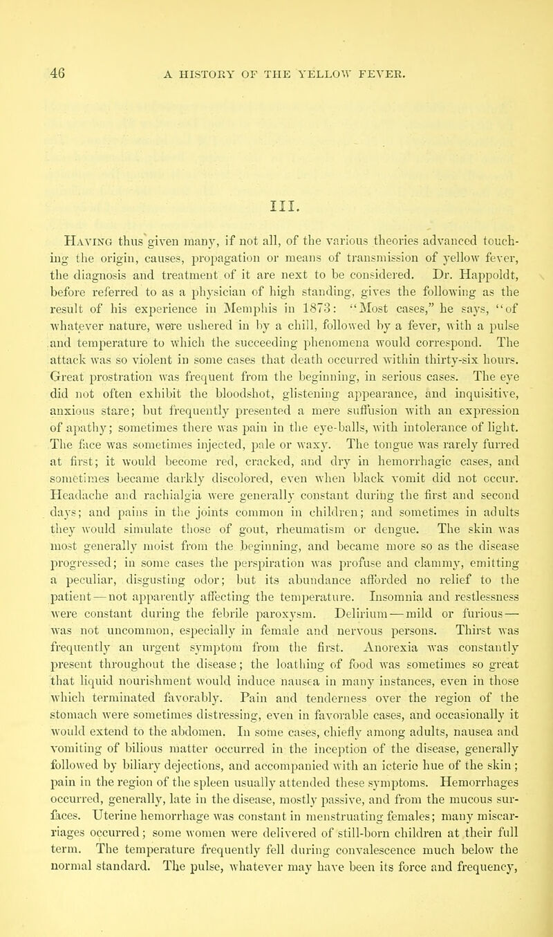 III. Having thus given many, if not all, of the various theories advanced touch- ing the origin, causes, propagation or means of transmission of yellow fever, the diagnosis and treatment of it are next to be considered. Dr. Happoldt, before referred to as a physician of high standing, gives the following as the result of his experience in Memphis in 1873: Most cases, he says, of whatever nature, were ushered in by a chill, followed by a fever, with a pulse and temperature to which the succeeding phenomena would correspond. The attack was so violent in some cases that death occurred within thirty-six hours. Great prostration was frequent from the beginning, in serious cases. The eye did not often exhibit the bloodshot, glistening appearance, and inquisitive, anxious stare; but frequently presented a mere sufi'usion with an expression of apathy; sometimes there was pain in the eye-balls, with intolerance of light. The face was sometimes injected, pale or waxy. The tongue was rarely furred at first; it would become red, cracked, and dry in hemorrhagic cases, and sometimes became darkly discolored, even when black vomit did not occur. Headache and rachialgia were generally constant during the first and second days; and pains in tlie joints common in children; and sometimes in adults they would simulate those of gout, rheumatism or dengue. The skin was most generally moist from the beginning, and became more so as the disease progressed; in some cases the perspiration was profuse and clammy, emitting a peculiar, disgusting odor; but its abundance afforded no relief to the patient — not apparently affecting the temj^ei'ature. Insomnia and restlessness were constant during the febrile paroxysm. Delirium —mild or furious — was not uncommon, especially in female and nervous persons. Thirst was frequently an nrgent symptom from the first. Anorexia was constantly present throughout the disease; the loathing of food was sometimes so great that liquid nourishment would induce nausea in many instances, even in those which terminated favorably. Pain and tenderness over the region of the stomach were sometimes distressing, even in favorable cases, and occasionally it would extend to the abdomen. In some cases, chiefly among adults, nausea and vomiting of bilious matter occurred in the inception of the disease, generally followed by biliary dejections, and accompanied with an icterio hue of the skin ; pain in the region of the spleen usually attended these symptoms. Hemorrhages occurred, generally, late in the disease, mostly passive, and from the mucous sur- faces. Uterine hemorrhage was constant in menstruating females; many miscar- riages occurred; some women were delivered of still-born children at their full term. The temperature frequently fell during convalescence much below the normal standard. The pulse, whatever may have been its force and frequency,