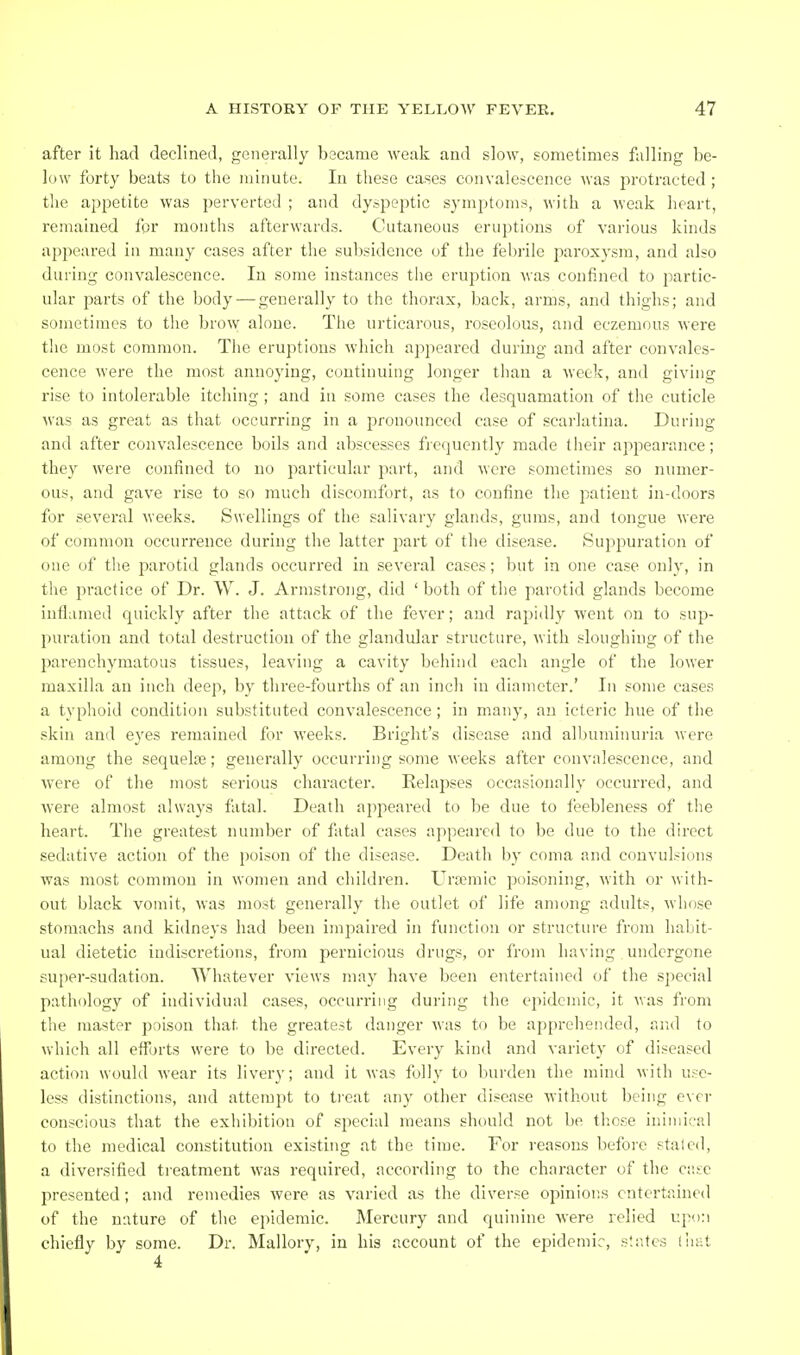 after it had declined, generally became weak and slow, sometimes falling be- low forty beats to the minute. In these cases convalescence was jirotracted; the appetite was perverted ; and dyspeptic symptoms, with a weak heart, remained for months afterwards. Cutaneous eruptions of various kinds ajjpeared in many cases after the subsidence of the febrile paroxysm, and also during convalescence. In some instances the eruption was confined to jiartic- ular parts of the body — generally to the thorax, back, arms, and thighs; and sometimes to the brow alone. Tlie urticarous, roseolous, and eczemous were the most common. The eruptions which appeared during and after convales- cence were the most annoj'ing, continuing longer than a week, and giving rise to intolerable itching ; and in some cases the desquamation of the cuticle was as great as that occurring in a pronounced case of scarlatina. During and after convalescence boils and abscesses frequently made their appearance; they were confined to no particular part, and were sometimes so numer- ous, and gave rise to so much discomfort, as to confine the patient in-doors for several weeks. Swellings of the salivary glands, gums, and tongue were of common occurrence during the latter part of the disease. Suppuration of one of the parotid glands occurred in several cases; but in one case only, in the practice of Dr. W. J. Armstrong, did ' both of the parotid glands become inflLimed quickly after the attack of the fever; and rapidly went on to sup- puration and total destruction of the glandular structure, with sloughing of the parenchymatous tissues, leaving a cavity behind each angle of the lower maxilla an inch deep, by three-fourths of an inch in diameter.' In some cases a typhoid condition substituted convalescence ; in many, an icteric hue of the skin and eyes remained for weeks. Bright's disease and albuminuria were among the sequelae; generally occurring some weeks after convalescence, and were of the most serious character. Relapses occasionally occurred, and were almost always fatal. Death appeared to be due to feebleness of the heart. The greatest number of fatal cases appeared to be due to the direct sedative action of the poison of the disease. Death l)_y coma and convulsions was most common in women and children. Uraimic poisoning, with or with- out black vomit, was most generally the outlet of life among adults, whose stomachs and kidneys had been impaired in function or structure from habit- ual dietetic indiscretions, from pernicious drugs, or from having undergone super-sudation. Whatever views may have been entertained of the special pathology of individual cases, occurring during the epidemic, it was from the master poison that the greatest danger was to be apprehended, and to which all efforts were to be directed. Every kind and variety of diseased action would wear its livery; and it was folly to burden the mind with use- less distinctions, and attempt to tieat any other disease Mithout being ever conscious that the exhibition of special means sht)uld not be these inimical to the medical constitution existing at the time. For reasons before staled, a diversified treatment was required, according to the character of the ciise presented; and remedies were as varied as the diverse opinions entertained of the nature of the epidemic. Mercury and quinine were relied upon chiefly by some. Dr. Mallory, in his account of the epidemic, str.tcs liiat 4