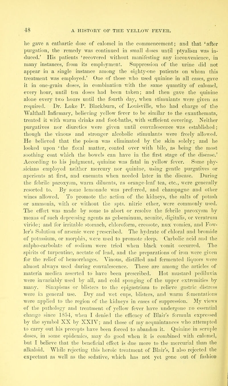 he gave a cathartic dose of calomel in the commencement; and that ' after purgation, the remedy was continued in small doses until ptyalism was in- duced.' His patients 'recovered without manifesting any inconvenience, in many instances, from its employment. Suppression of the urine did not appear in a single instance among the eightj'-one patients on whom this treatment was employed.' One of those who used quinine in all cases, gave it in one-grain doses, in combination with the same quantity of calomel, every hour, until ten doses had been taken; and then gave the quinine alone every two hours until the fourth day, when stinnilants were given as required. Dr. Luke P. Blackburn, of Louisville, who had charge of the Walthall Infirmary, believing yellow fever to be similar to the exanthemata, treated it with warm drinks and foot-baths, with sufficient covering. Neither purgatives nor diuretics were given until convalescence was established; though the vinous and stronger alcoholic stimulants were freely allowed. He believed that the poison Avas eliminated by the skin solely; and he looked upon 'the fsecal matter, coated over with bile, as being the most soothing coat which the bowels can have in the first stage of the disease.' According to his judgment, quinine was fatal in yellow fever. Some phy- .sicians employed neither mercury nor quinine, using gentle purgatives or aperients at first, and enemata when needed later in the disease. During the febrile paroxysm, warm diluents, as orange-leaf tea, etc., were generally resorted to. By some lemonade was preferred, and champagne and other wines allowed. To promote the action of the kidneys, the salts of potash or ammonia, with or without the spts. nitric ether, were commonly used. The effort was made by some to abort or resolve the febrile paroxysm by means of such depressing agents as gelseminum, aconite, digitalis, or veratrum viride; and for irritable stomach, chloroform, creosote, nux vomica, and Fow- ler's Solution of arsenic were prescribed. The hydrate of chloral and bromide of potassium, or morphia, were used to promote sleep. Carbolic acid and the :Sulpho-carbolat8 of sodium were tried when black vomit occurred. The spirits of turpentine, acetate of lead, and the preparations of iron were given for the relief of hemorrhages. Vinous, distilled and fermented liquors were almost always used during convalescence. These are among the articles of materia medica asserted to have been prescribed. Hot mustard pediluvia were invariably used by all, and cold sponging of the upper extremities by many. Sinapisms or blisters to the epigastrium to relieve gastric distress •were in general use. Dry and wet cups, blisters, and warm fomentations were applied to the region of the kidneys in cases of suppression. jMy views of the j^athologv and treatment of yellow fever have undergone no essential change since 1854, when I denied the efficacy of Blair's formula expressed by the symbol XX by XXIV; and those of my acquaintances who attempted to carry out his precepts have been forced to abandon it. Quinine in scruple doses, in some epidemics, may do good when it is combined with calomel, hut I believe that the beneficial effect is due more to the mercurial than the alkaloid. While rejecting this heroic treatment of Blair's, I also rejected the expectant as well as the sedative, which has not yet gone out of fashion