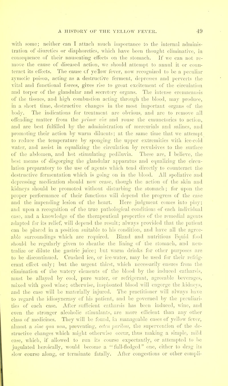 Avlth some; neither can I attach inucli importance to the internal adminis- tration of diuretics or diaphoretics, wliich have l)ecn thought eliiiiiaative, in consequence of tlieir nauseating effects on the stomach. If we can not re- move the cause of diseased action, we should attempt to annul it or coun- teract its cfi'ects. The cause cf yellow fever, now ix'cognized to Ije a ]>eculiar zymotic poison, acting as a destructive ferment, de})resses and perverts tlic vital and functional f »rces, gives rise to great excitement of the circulation and torpor of the glandular and secretf>ry organs. The intense ereniacau.-is of the tissues, and high comhustion acting through the blood, may produce, in a short time, destructive changes in the most important organs of the body. The indications for treatment are ()l)vious, and are to remove all offending matter {rum the -prinuv via' and rouse the emunctories to acti(.in, and are best fulfilled by the administration of mercui'ials and salines, and promoting their action by wai-m diluents; at the same time that we attempt to reduce the temjicrature l)y sponging the uj)per extremities with ice-cold Avater, and assist in equalizing the circulation hy revulsives to the surface of the abdomen, and hot stimulating pediluvia. These are, I believe, the best means of disgorging the glandular apparatus and equalizing the circu- lation preparatory to the use of agents -which tend directly to counteract the destructive fermentation which is going on in the blood. All spoliative and depressing medication should now cease, though the action of the skin and kidneys should be promoted witliout disturl)ing the stomach ; for upon the proper perfornaance of their functions will depend the progress of the case and the impending lesion of the heart. Here judgment comes into play; and upon a recognition of the true pathological conditions of each individual case, and a knowledge of the therapeutical properties of the remedial agents adapted for its relief, will dejiend the result; always pi-ovided that the patient can be placed in a position suitable to his condition, and have all the agree- able surroundings which are required. Bland and nutritious liquid food shduld be regularly given to sheatlie the lining of the stomach, and neu- tralize or dilute the gastric juice; but warm drinks for other pur])oscs are to be discontinued. Crushed ice, or ice-water, may be used for their refrig- erant efiect only; but the urgent thirst, which necessarily ensues from the elimination of the watery elements of the blood by the induced catharsis, must be allayed by cool, pure water, or refrigerant, agreeable bevci-ages, mixed with good wine; otherwise, inspissated blood engorge the kidneys, and the case vill be materially injured. The ju-aclilioner will always liave to regard the idiosyncrasy of his jjJitient, and be governed by the peculiari- ties of each case. After sufficient catharsis has been induced, Avinc, and even the stronger alcoholic stimulants, are more efficient than any other class of medicines. They will be found, ia manageable cases of yellow fever, almost a sine qua non, preventing, cden iKtrihus, the supervention of the de- structive changes Avhich might otherwise occur, thus making a simple, mild case, which, if allowed to run its course expectantly, or attempted to be jugulated h.eroically, would become a full-fledged one, either to drag its slow course along, or terminate fatally. After congestions or other compli-