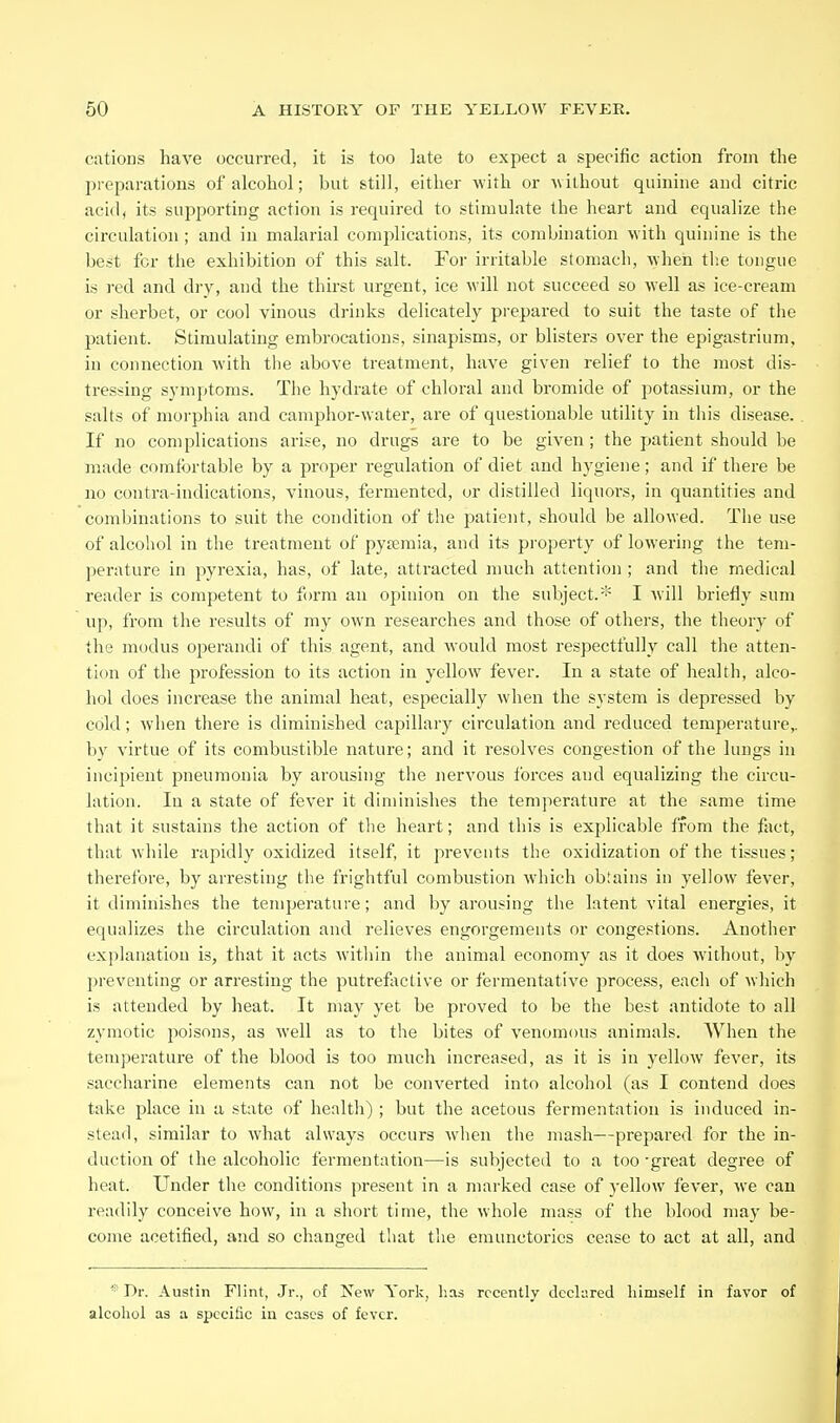 cations have occurred, it is too late to expect a specific action from the preparations of alcohol; but still, either with or uithout quinine and citric acid, its supporting action is required to stimulate the heart and equalize the circulation ; and in malarial complications, its combination with quinine is the best for the exhibition of this salt. For irritable stomach, when tlie tongue is red and dry, and the thirst urgent, ice will not succeed so well as ice-cream or sherbet, or cool vinous drinks delicately prepared to suit the taste of the patient. Stimulating embrocations, sinapisms, or blisters over the epigastrium, in connection with the above treatment, have given relief to the most dis- tressing symptoms. The hydrate of chloral and bromide of potassium, or the salts of morphia and camphor-water, are of questionable utility in this disease. If no complications arise, no drugs are to be given ; the patient should be made comtbrtable by a proper regulation of diet and hygiene; and if there be no contra-indications, vinous, fermented, or distilled liquors, in quantities and combinations to suit the condition of the patient, should be allowed. The use of alcohol in the treatment of pysemia, and its property of lowering the tem- perature in pyrexia, has, of late, attracted much attention ; and the medical reader is competent to form an opinion on the subject.* I Avill briefly sum up, from the results of my own researches and those of others, the theory of the modus operandi of this agent, and would most respectfully call the atten- tion of the profession to its action in yellow fever. In a state of health, alco- hol does increase the animal heat, especially when the system is depressed by cold; when there is diminished capillary circulation and reduced temperature,, by virtue of its combustible nature; and it resolves congestion of the lungs in incipient pneumonia by arousing the nervous tbrces and equalizing the circu- lation. In a state of fever it diminishes the temperature at the same time that it sustains the action of the heart; and this is explicable from the fact, that while rapidly oxidized itself, it prevents the oxidization of the tissues; therefore, by arresting the frightful combustion which obtains in yellow fever, it diminishes the temperature; and by arousing the latent vital energies, it equalizes the circulation and relieves engorgements or congestions. Another explanation is, that it acts within the animal economy as it does without, by preventing or arresting the putrefactive or fermentative process, each of which is attended by heat. It may yet be proved to be the best antidote to all zymotic poisons, as well as to the bites of venomous animals. When the temperature of the blood is too much increased, as it is in yellow fever, its saccharine elements can not be converted into alcohol (as I contend does take place in a state of health) ; but the acetous fermentation is induced in- stead, similar to what always occurs wlien the mash—prepared for the in- duction of the alcoholic fermentation—is subjected to a too -great degree of heat. Under the conditions present in a marked case of yellow fever, we can readily conceive how, in a short time, the whole mass of the blood may be- come acetified, and so changed that the eraunctories cease to act at all, and Dr. Austin Flint, Jr., of New Yorli, has rocently declared himself in favor of alcohol as a specific in cases of fever.