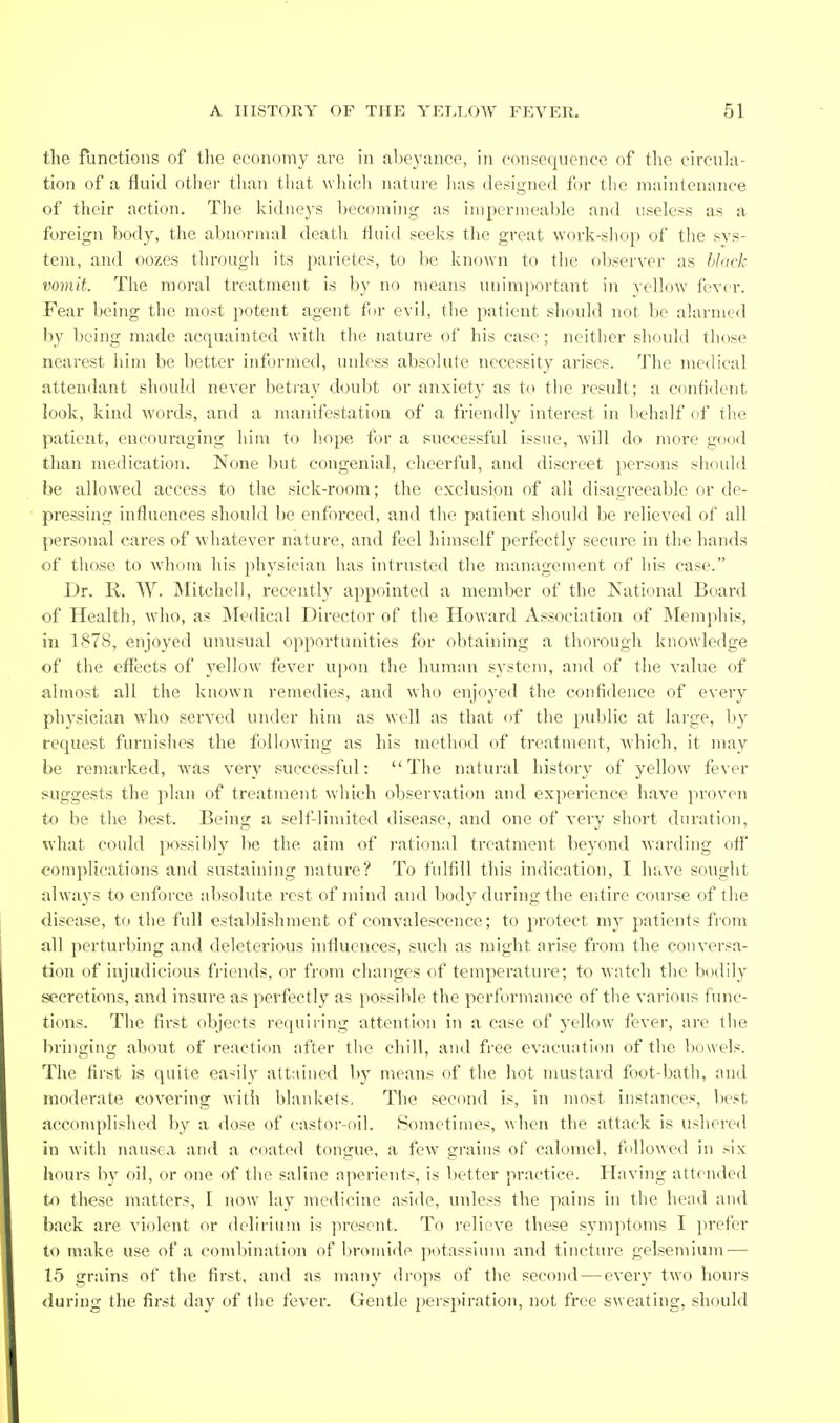 the functions of the economy arc in abeyance, in consequence of the circula- tion of a fluid other than tliat wiiicli nature lias designed for the maintenance of their action. The kidneys becoming as impermeable and useless as a foreign body, the abnormal death fluid seeks the great work-shop of the sys- tem, and oozes through its parietes, to be known to the observer as hiack vomit. The moral treatment is by no means uuimj)ortant in yellow fever. Fear being the most potent agent for evil, the patient should not be alarmed by being made acquainted with the nature of his case; neither shonld those nearest him be better informed, unless absolute necessity arises. The medical attendant should never betray doubt or anxiety as to the result; a confident look, kind words, and a manifestation of a friendly interest in behalf of the patient, encouraging him to h.ope for a successful issue, will do more good than medication. None but congenial, cheerful, and discreet persons should be allowed access to the sick-room; the exclusion of all disagreeable f)r de- pressing influences should be enforced, and the patient sliould be relieved of all personal cares of wdiatever nature, and feel himself perfectly secure in the hands of those to whom his physician has intrusted the management of his case. Dr. R. W. Mitchell, recently appointed a member of the National Board of Health, who, as IMcdical Director of the Howard Association of IMempliis, in 1878, enjoyed unusual opportunities for obtaining a thorough knowledge of the effects of yellow fever upon the human system, and of the value of almost all the known remedies, and who enjoyed the confidence of every physician who served under him as well as that of the public at large, by request furuislies the following as his method of treatment, which, it may be remarked, was very successful: The natural histor}' of yellow fever suggests the plan of treatment which observation and experience have proven to be the best. Being a self-limited disease, and one of very short duration, what could possibly be the aim of rational treatment beyond warding off' complications and sustaining nature? To fulfill this indication, I have sought always to enforce absolute rest of mind and l)ody during the entire course of the disease, to the full establishment of convalescence; to protect my ])atients fi-om all perturbing and deleterious influences, such as might arise from the conversa- tion of injudicious friends, or from changes of temperature; to watch the bodily secretions, and insure as perfectly as possible the performance of the various func- tions. The first objects requiring attention in a case of yellow fever, are the bringing about of reaction after the chill, and free evacuation of the bowels. The first is quite easily att:iined by means of the hot mustard foot-bath, and moderate covering with Idankets, The second is, in most instances, best accomplished by a dose of castor-oil. Sometimes, ^\hcn the attack is ushered in with nausea and a coated tongue, a few grains of calomel, followed in six hours by oil, or one of the saline aperients, is better practice. Having attended to these matters, I now lay medicine aside, unless the pains in the head and back are vicdent or delirium is present. To relieve these symptoms I prefer to make use of a combination of bromide potassium and tincture gelsemium — 15 grains of the first, and as many drops of the second—every two hours during the first day of the fever. Gentle perspiration, not free sweating, should